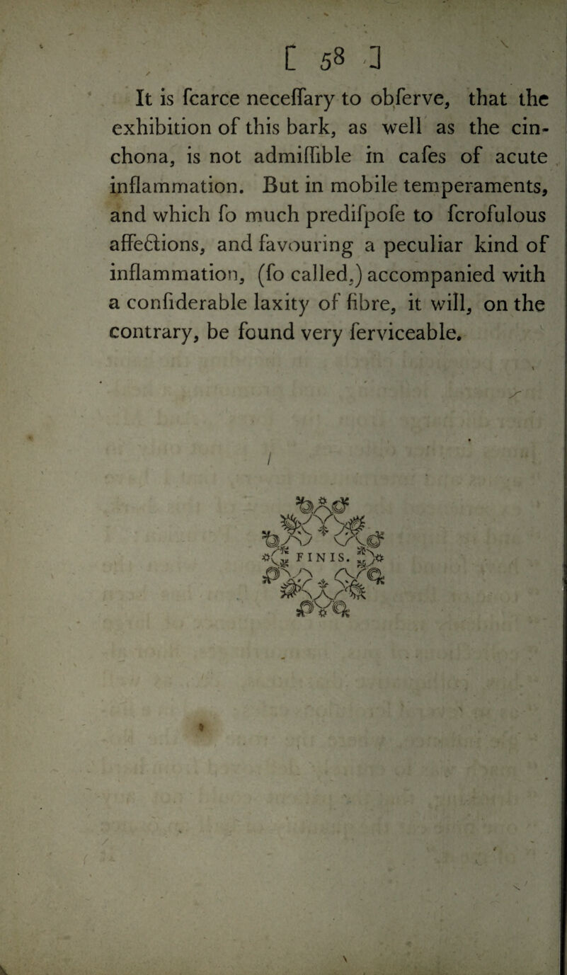 It is fcarce neceflary to obferve, that the exhibition of this bark, as well as the cin¬ chona, is not admiflible in cafes of acute inflammation. But in mobile temperaments, and which fo much predifpofe to fcrofulous affeftions, and favouring a peculiar kind of inflammation, (fo called,) accompanied with a confiderable laxity of fibre, it will, on the contrary, be found very ferviceable. I -.rj