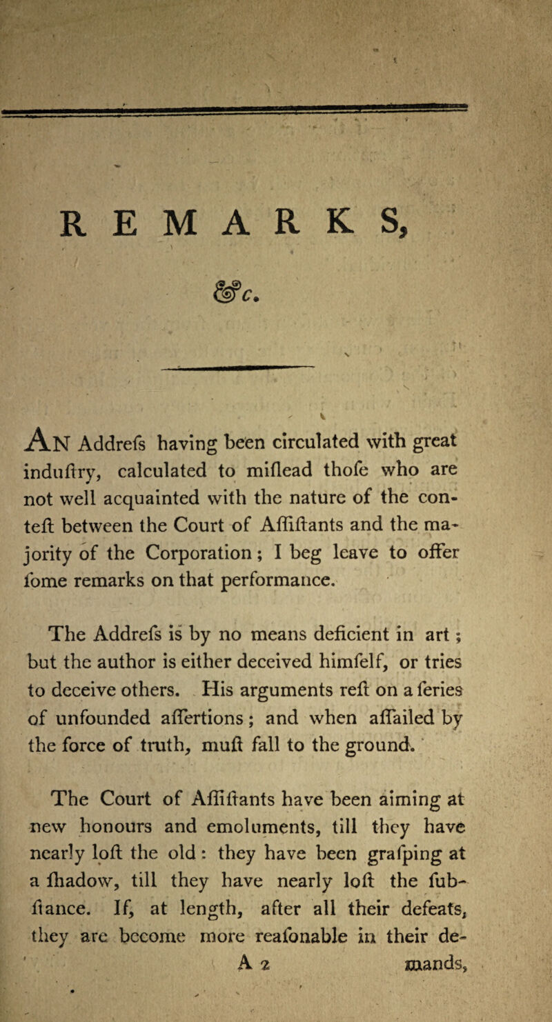 REMARKS, , > An Addrefs having been circulated with great induftry, calculated to miflead thofe who are not well acquainted with the nature of the con- teft between the Court of Affiftants and the ma¬ jority of the Corporation; I beg leave to offer fome remarks on that performance. The Addrefs is by no means deficient in art; but the author is either deceived himfelf, or tries to deceive others. His arguments reft on a feries of unfounded aftertions; and when affailed by the force of truth, muft fall to the ground. The Court of Affiftants have been aiming at new honours and emoluments, till they have nearly loft the old: they have been grafping at a fhadow, till they have nearly loft the fub- ftance. If, at length, after all their defeats, they are become more reafonable in their de- A 2 raands,