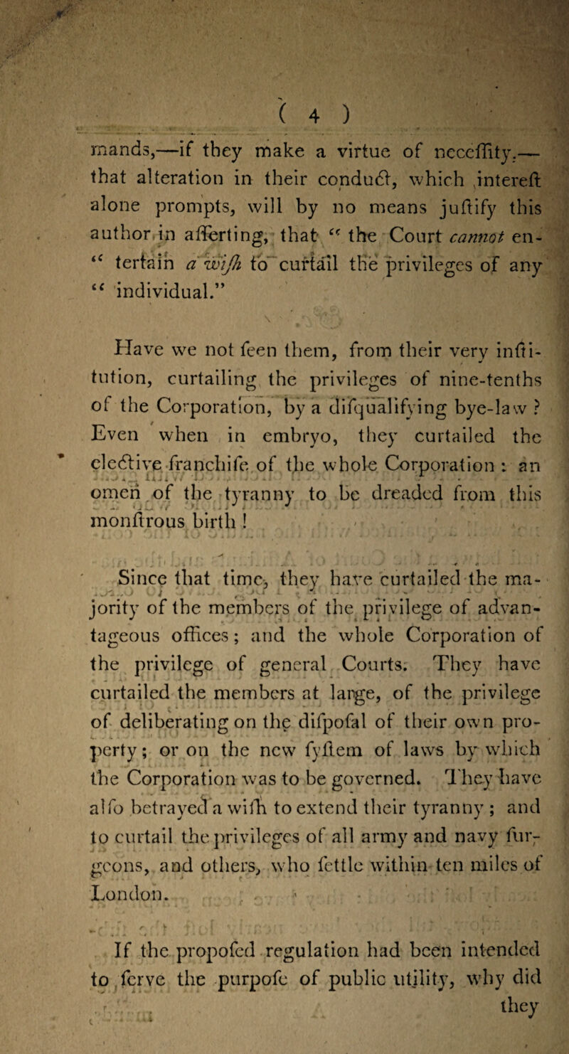 rnands,—if they make a virtue of neceffity.— that alteration in their conduct, which jnterefl alone prompts, will by no means juflify this author in afferting, that the Court cannot en- “ individual.” \ ' . •' 'T. ? ■, [■ ' % * ' - Have we not feen them, from their very infti- tution, curtailing the privileges of nine-tenths of the Corporation, by a disqualifying bye-law ? Even when in embryo, they curtailed the elective franchife of the whole Corporation : an omeri of the tyranny to be dreaded from this OCi '/i .jj monftrous birth ! **4.4 * ' Jim* XW V> i i J * i- •' * / - ■» • I 1 ' * * J * / * _ l ' 1 , i ■ ... iw 4 ' - ‘ * -4 A ■ Since that time, they hare curtailed the ma- jority of the members of the privilege of advan¬ tageous offices; and the whole Corporation of the privilege of general Courts. They have curtailed the members at large, of the privilege of deliberating on the difpofal of their own pro¬ perty; or on the new fyflem of laws by which the Corporation was to be governed. They have al fo betrayed a with to extend their tyranny ; and to curtail the privileges of all army and navy furr goons, and others, who fettle within ten miles of London. - q k • If the propofed regulation had been intended to ferve the purpofe of public utility, why did r, f t they