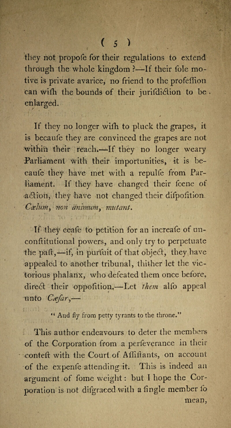 they not propofe for their regulations to extend through the whole kingdom ?—If their foie mo¬ tive is private avarice, no friend to the profeffion can with the bounds of their jurifdibtion to be . enlarged. If they no longer wifh to pluck the grapes, it is becaufe they are convinced the grapes are not within their reach.—If they no longer weary Parliament with their importunities, it is be¬ caufe they have met with a repulfe from Par¬ liament. If they have changed their fcene of action, they have not changed their bifpotitiom Caelum, non animum, mutant. If they eeafe to petition for an increafe of un- conftitutional powers, and only try to perpetuate the pad,—if, in purfuit of that obje£t, they have appealed to another tribunal, thither let the vic¬ torious phalanx, who defeated them once before, dire6t their oppofition.—Let them alfo appeal unto Cafar,— “ And fly from petty tyrants to the throne.” This author endeavours to deter the members of the Corporation from a perfeverance in their * conteft with the Court of Afliitants, on account of the expenfe attending it. This is indeed an argument of fome weight: but I hope the Cor¬ poration is not difgraced with a tingle member fo mean.