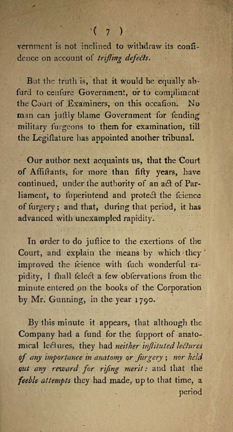 vcrnment is not inclined to withdraw its confi¬ dence on account of trifling defeds. But the truth is, that it would be equally ab- furd to cenfure Government, or to compliment the Court of Examiners, on this occafion. No man can jutlly blame Government for fending military furgeons to them for examination, till the Legiflature has appointed another tribunal. Our author next acquaints us, that the Court of Afliftants, for more than fifty years, have continued, under the authority of an a6t of Par* liament, to liiperintend and protect the fciencc of lurgery; and that, during that period, it has advanced with unexampled rapidity. In order to do juflice to the exertions of the Court, and explain the means by which they 1 improved the lcience with fuch wonderful ra¬ pidity, I fhall fele6t a few obfervations from the minute entered on the books of the Corporation by Mr. Gunning, in the year 1790. By this minute it appears, that although the Company had a fund for the fupport of anato¬ mical le<51ures, they had neither inflituted ledures of any importance in anatomy or furgery ; nor held out any reward for riflng merit: and that the feeble attempts they had made, up to that time, a period