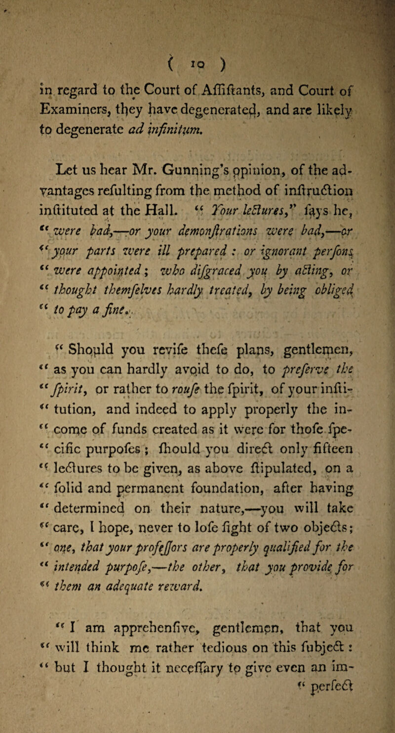 in regard to the Court of Affiftants, and Court of Examiners, they have degenerate^!, and are likely to degenerate ad infinitum. Let us hear Mr. Gunning’s ppinion, of the ad- vantages refulting from the method of infirudtion inftituted at the Hall. “ Tour lectures” f«*ys he, Cc were bad,—-or your demonfir ations were bad,—or <e your farts were ill prepared : or Ignorant per fins, 7 “ were appointed; who difgraced you by aiding, or ic thought themfelves hardly treated, by being obliged fC to pay a fine.-. “ Should you revife thefe plans, gentlemen, €t as you can hardly avpid to do, to preferve the ec fpirit, or rather to roufe the fpirit, of your infti- u tution, and indeed to apply properly the in- (C come of funds created as it were for thofe fpe- c< cific purpofes ; fhould you direft only fifteen t( lectures to be given, as above fiipulated, on a •k A “ folid and permanent foundation, after having “ determined on their nature,—you will take care, l hope, never to lofe fight of two objects; “ one, that your profejjors are properly qualified for the €< intended purpofe,—the other, that you provide, for them an adequate reward. ie I am apprehenfive, gentlempn, that you €( will think me rather tedious on this fubjedt: “ but I thought it necefiary to give even an im~ ft