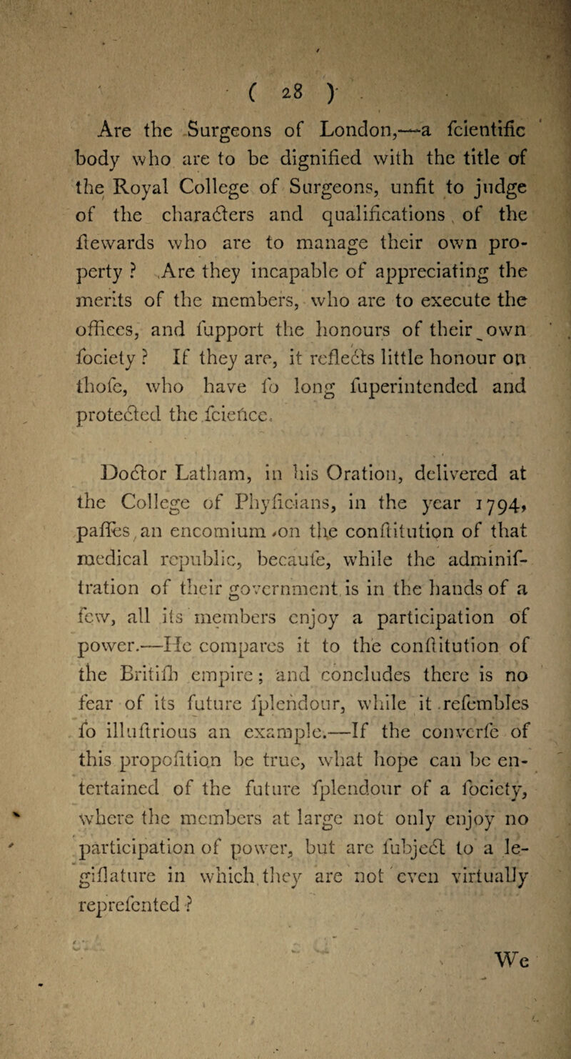 Are the Surgeons of London,~a fcientific body who are to be dignified with the title of the Royal College of Surgeons, unfit to judge of the characters and qualifications v of the fte wards who are to manage their own pro¬ perty ? Are they incapable of appreciating the merits of the members, who are to execute the offices, and fupport the honours of their own fociety ? If they are, it reflects little honour on thofe, who have fo long fuperintended and protected the fcieficc. Dodtor Latham, in his Oration, delivered at the College of Phyficians, in the year 1794, pafles an encomium >on the conftitution of that medical republic, becaufe, while the adminis¬ tration of their government is in the hands of a few, all its members enjoy a participation of power.—He compares it to the conftitution of the Britifh empire; and concludes there is no fear of its future fplendour, while it .refembles fo illuftrious an example.—If the convcrfe of this proportion be true, what hope can be en¬ tertained of the future fplendour of a fociety, where the members at large not only enjoy no participation of power, but are fubjedl to a le- giflature in which, they are not even virtually represented ? ■ We