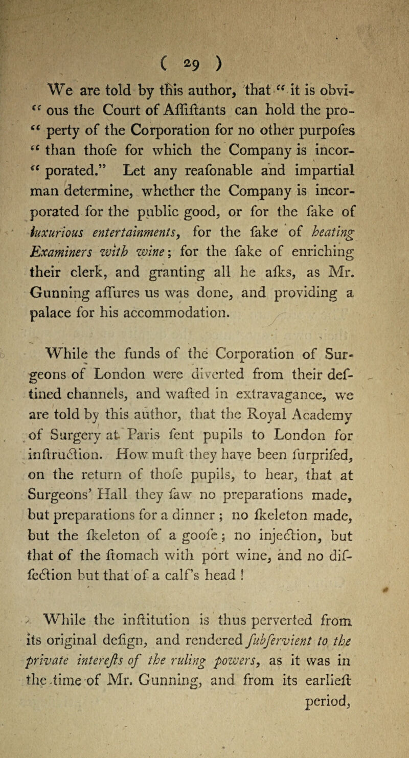 ( *9 > We are told by this author, that “ it is obvi- ous the Court of Afliftants can hold the pro- “ perty of the Corporation for no other purpofes “ than thofe for which the Company is incor- “ porated.” Let any reafonable and impartial man determine, whether the Company is incor¬ porated for the public good, or for the fake of luxurious entertainments, for the fake of heating Examiners with wine; for the fake of enriching their clerk, and granting all he atks, as Mr. Gunning affures us was done, and providing a palace for his accommodation. While the funds of the Corporation of Sur¬ geons of London were diverted from their def- tined channels, and wafted in extravagance, we are told by this author, that the Royal Academy of Surgery at Paris fent pupils to London for inftrudlion. Howr mull they have been furprifed, on the return of thofe pupils, to hear, that at Surgeons’ Hall they faw no preparations made, but preparations for a dinner ; no fkeleton made, but the fkeleton of a goofe; no injection, but that of the ftomach with port wine, and no dif- fedtion but that of a calf’s head ! ✓ While the inftitution is thus perverted from its original deftgn, and rendered fubfervient to the private interejis of the ruling powers, as it was in the dime of Mr. Gunning, and from its earlieft period,