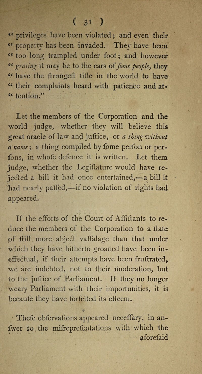 ( 3* ) privileges have been violated ; and even their property has been invaded. They have been cc too long trampled under foot; and however cc grating it may be to the ears of fame people, they u have the ftrongeff title in the world to have “ their complaints heard with patience and at- cc tention.” / , Let the members of the Corporation and the world judge, whether they will believe this great oracle of law and juftice, or a thing zvithout a name; a thing compiled by fome perfon or per- fons, in whofe defence it is written. Let them judge, whether the Legiflaturc would have re¬ jected a bill it had once entertained,—a bill it had nearly paffed,—if no violation of rights had appeared. If the efforts of the Court of Affiftants to re¬ duce the members of the Corporation to a ftate of flill more abject vaffalage than that under which they have hitherto groaned have been in¬ effectual, if their attempts have been fruftrated, we are indebted, not to their moderation, but to the juftice of Parliament. If they no longer weary Parliament with their importunities, it is becaufe they have forfeited its efteem. * ' Thefe obfervations appeared neceffary, in an- fwer to,the mifreprefentations with which the ^forefaid i