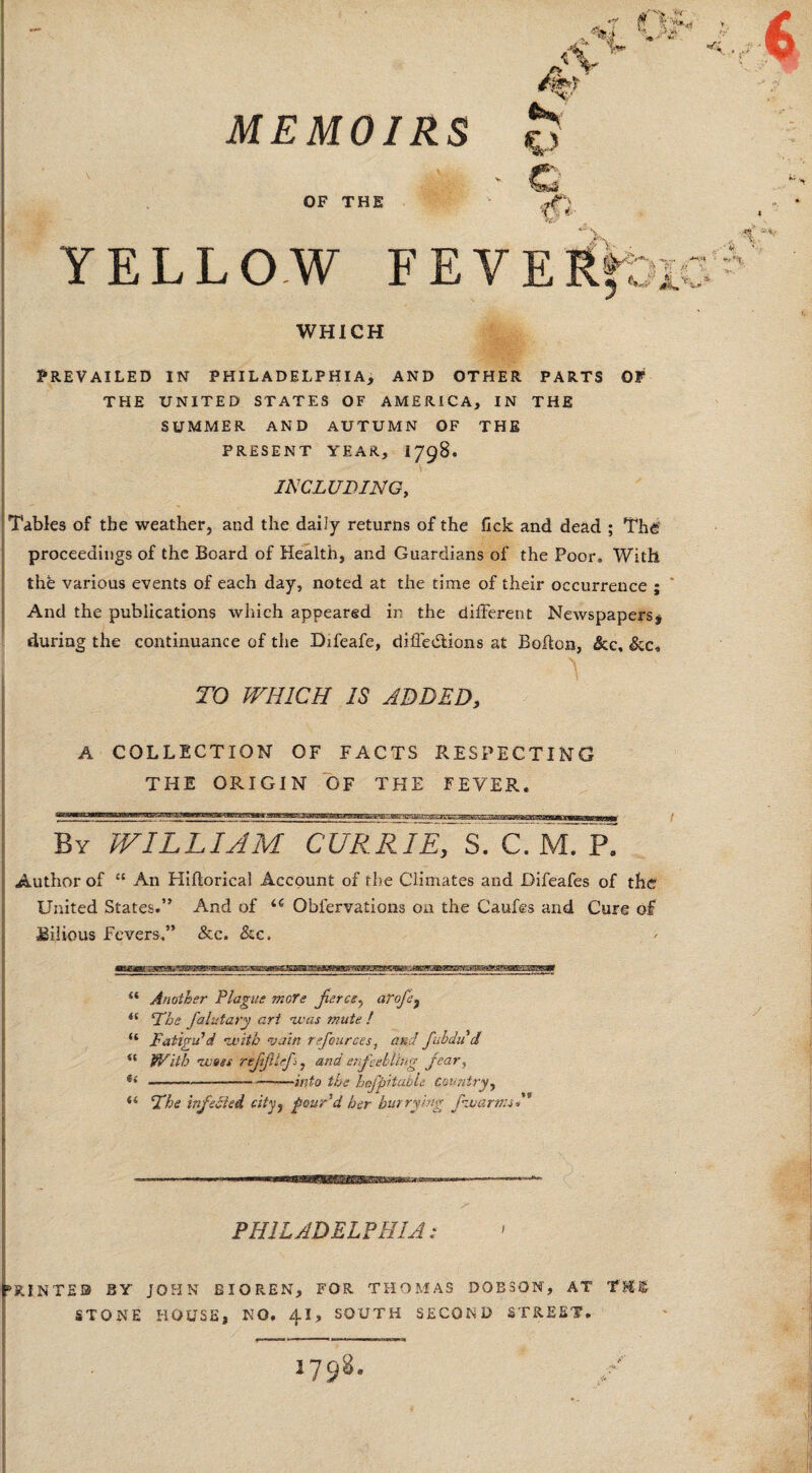 OF THE YELLOW FE WHICH Prevailed in Philadelphia, and other parts of THE UNITED STATES OF AMERICA, IN THE SUMMER AND AUTUMN OF THE PRESENT YEAR, 1798. INCLUDING, Tables of the weather, and the daily returns of the fick and dead ; The proceedings of the Board of Health, and Guardians of the Poor. With the various events of each day, noted at the time of their occurrence ; And the publications which appeared in the different Newspapers# during the continuance of the Difeafe, difiedtions at Bohon, &c, TO WHICH IS ADDED, A COLLECTION OF FACTS RESPECTING THE ORIGIN OF THE FEVER. By william curruT, s. cTmTr Author of ££ An Hiftorical Account of the Climates and Difeafes of the United States.” And of <e Oblervaiions on the Caufes and Cure of Bilious Fevers,” &c. &c. “ Another Plague more fierce^ aVofej il The falutary art was mute ! “ Fatigu'd •with vain ref ounces, and fubdu cl “ With wags rejijltef, and enfeebling fear, f< ------—into the hofpi table country, “ Fhe infected city, pour'd her hurrying fvuarmsN PHIL ADEL? HI A: PRINTED BY JOHN BIO REN, FOR THOMAS DOBSON, AT TH£ STONE HOUSE, NO. 41, SOUTH SECOND STREET. • ■' ■' i*™* 1 1 1 1 »■—« —UP in,»r».T» 1798. /■