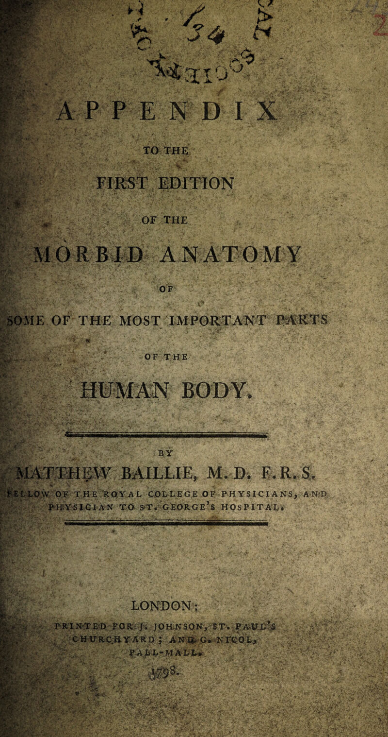 ■UR Vn c > J4 & : JaSk-,^5 v jk. A P PENDIX r-it '■- TO THE ;.;t-’:v -J/’> ' FIRST EDITION OF THE Fafe;. MORBID ANATOMY OF SOME OF THE MOST IMPORTANT PARTS RjiF * Us Sp OF THE HUMAN BODY, f£: ■ '&*' 1' ‘ ;'CV flEfJ * ■ BY ip . •>, MATTHEW BAIL-LIE, M. I). F.R. S, WE L LO \V OF THE ROYAL COLLEGE OF P H Y SI C I A NS, AND physician to s*t* george’s hospital. LONDON; a ■;■{.■ . PRINTED FOR J; JOHNSON, ST. PAUL’S . CHURCHYARD ; ANIJ. G. NI'COL, PaLL-M ALL* r' V T - :. VjMS8- Ij&flfllfK* •■'- V' ^ i * j** v .ssz, ■. fSk *j\ > SLV:v £op*, :•<• • -/v‘- 'v' Vs< -? -£•; <v >■&%tht-X v ^ p rv, • '- V ‘•SVp .v^ —, * ’ ?r,v' Kij '....pO'j/l* '