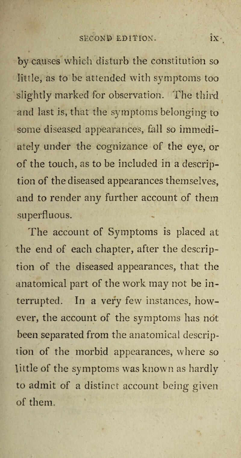 0 by causes which disturb the constitution so little, as to be attended with symptoms too slightly marked for observation. The third and last is, that the symptoms belonging to some diseased appearances, fall so immedi¬ ately under the cognizance of the eye, or of the touch, as to be included in a descrip¬ tion of the diseased appearances themselves, and to render any further account of them superfluous. The account of Symptoms is placed at the end of each chapter, after the descrip¬ tion of the diseased appearances, that the anatomical part of the work may not be in¬ terrupted. In a very few instances, how¬ ever, the account of the symptoms has not been separated from the anatomical descrip¬ tion of the morbid appearances, where so little of the symptoms was known as hardly to admit of a distinct account being given of them.