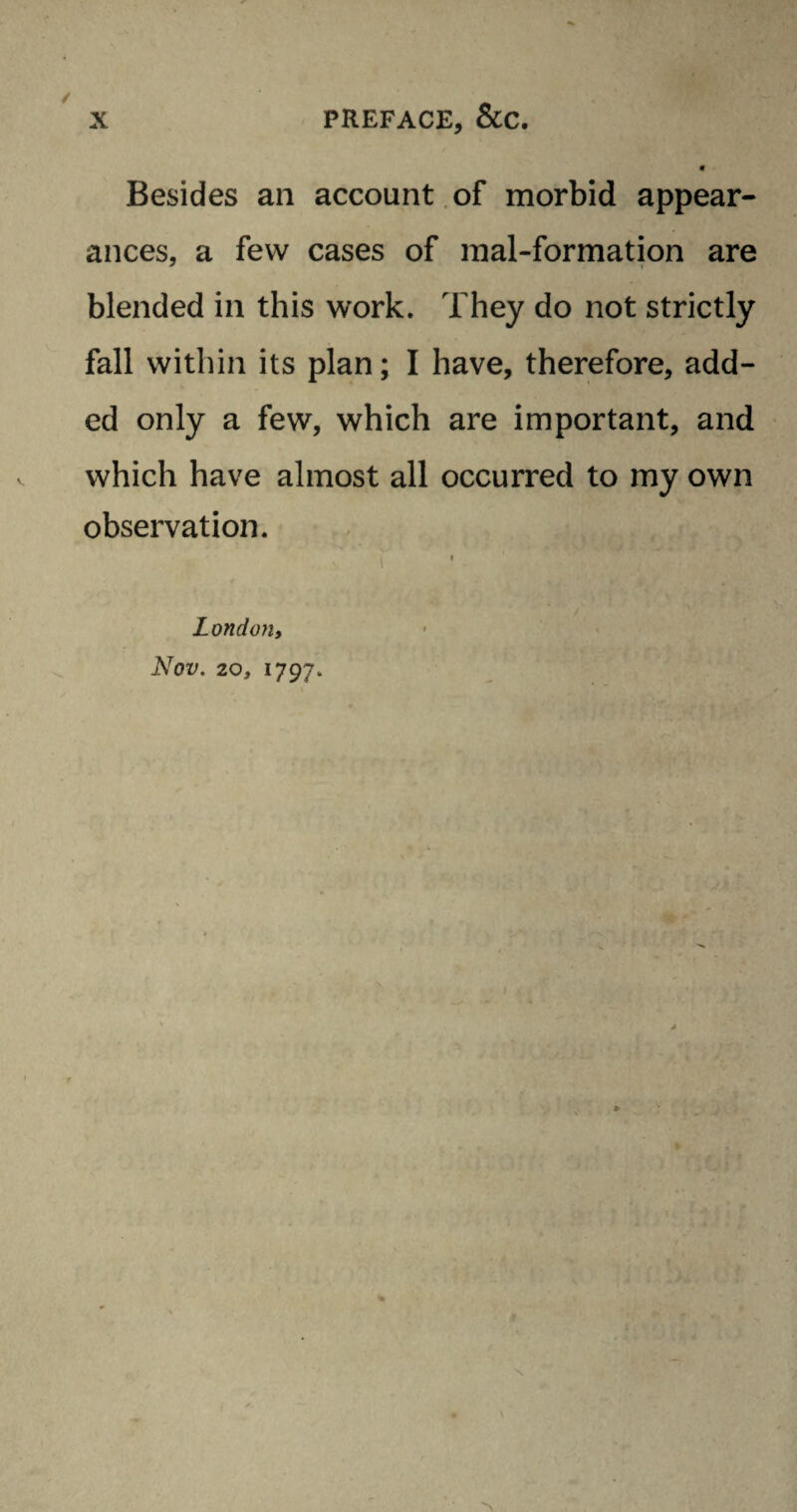 Besides an account of morbid appear¬ ances, a few cases of mal-formation are blended in this work. They do not strictly fall within its plan; I have, therefore, add¬ ed only a few, which are important, and which have almost all occurred to my own observation. London, Nov. 20, 1797. /