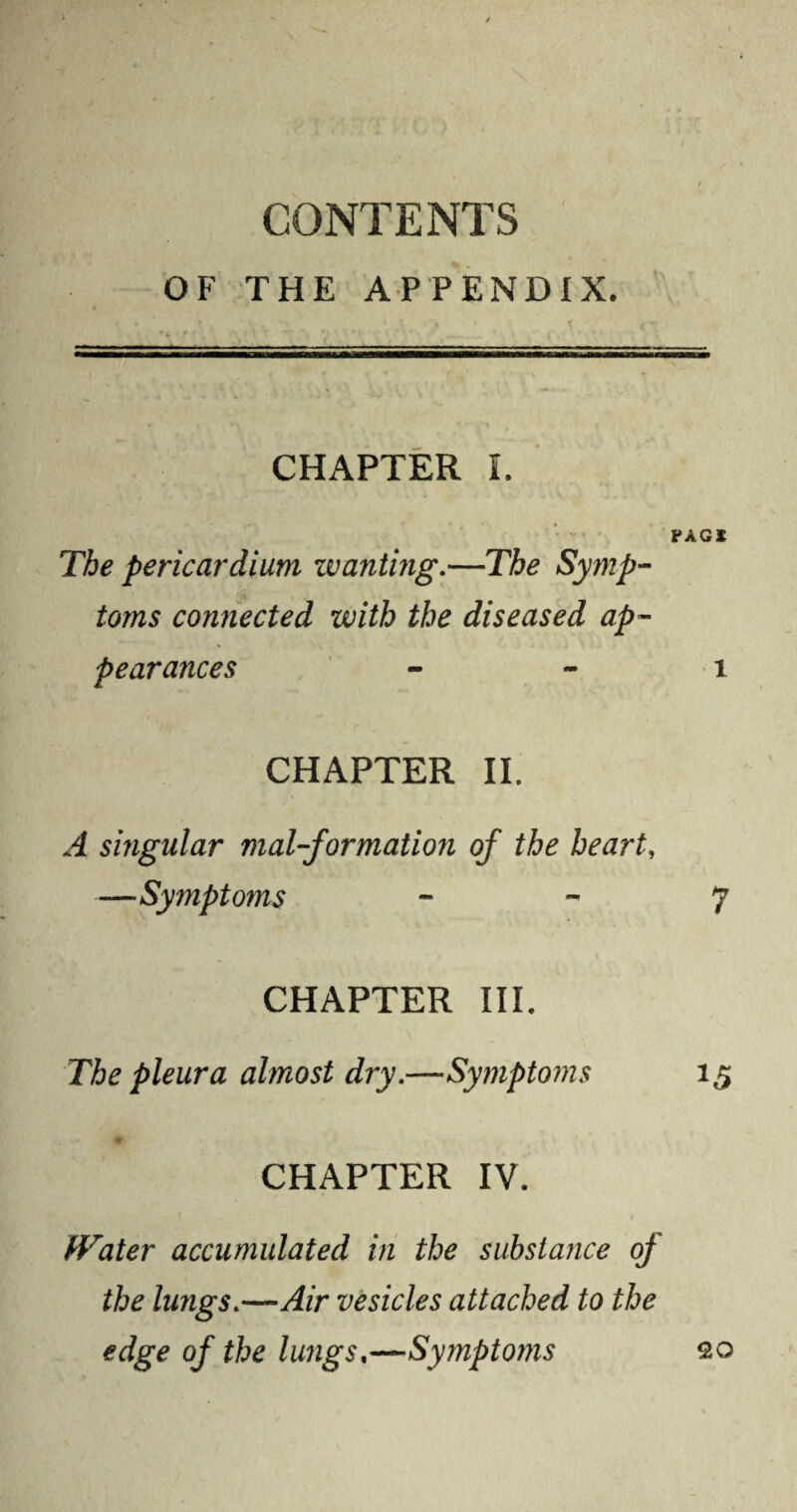 CONTENTS OF THE APPENDIX. CHAPTER I. PAG I The pericardium wanting.—The Symp- toms connected with the diseased ap¬ pearances i CHAPTER II. A singular mal-formation of the heart, —Symptoms 7 CHAPTER III. The pleura almost dry.—-Symptoms 15 CHAPTER IV. Water accumulated in the substance of the lungs.—Air vesicles attached to the edge of the lungs.—Symptoms OO