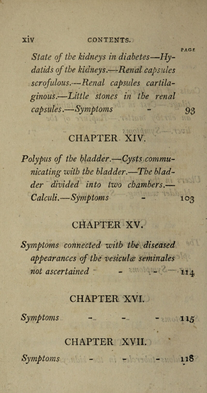 State of the kidneys in diabetes—Hy¬ datids of the kidneys.—Renal capsules scrofulous.’—Renal capsules cartila¬ ginous.—Little stones in the renal r * capsules.—Symptoms t. . CHAPTER. XIV. Polypus of the bladder.—Cysts commu¬ nicating with the bladder.—The blad¬ der divided into two chambers.— Calculi.—Symptoms CHAPTER XV. Symptoms connected with the diseased appearances of the vesiculce Semin ales not ascertained ~ - . - \. * CHAPTER XVI. Symptoms -. t « f CHAPTER XVII. Symptoms - PAGF j 9 3 ^ \ 4 o * 103 114 115 n8