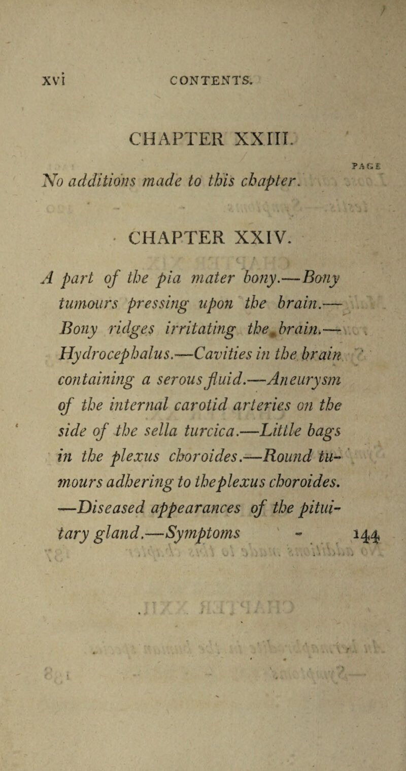 CHAPTER XXIII. PAGE No additions made to this chapter. • CHAPTER XXIV. C ’ ) A part of the pia mater bony.—Bony tumours pressing upon the brain.— Bony ridges irritating thejrrain.— Hydrocephalus.—Cavities in the brain ' containing a serous fluid.—Aneurysm of the internal carotid arteries on the side of the sella turcica.—Little bags in the plexus choroides.—Round tu¬ mours adhering to the plexus choroides. -—Diseased appearances of the pitui¬ tary gland.—Symptoms - 144* 1