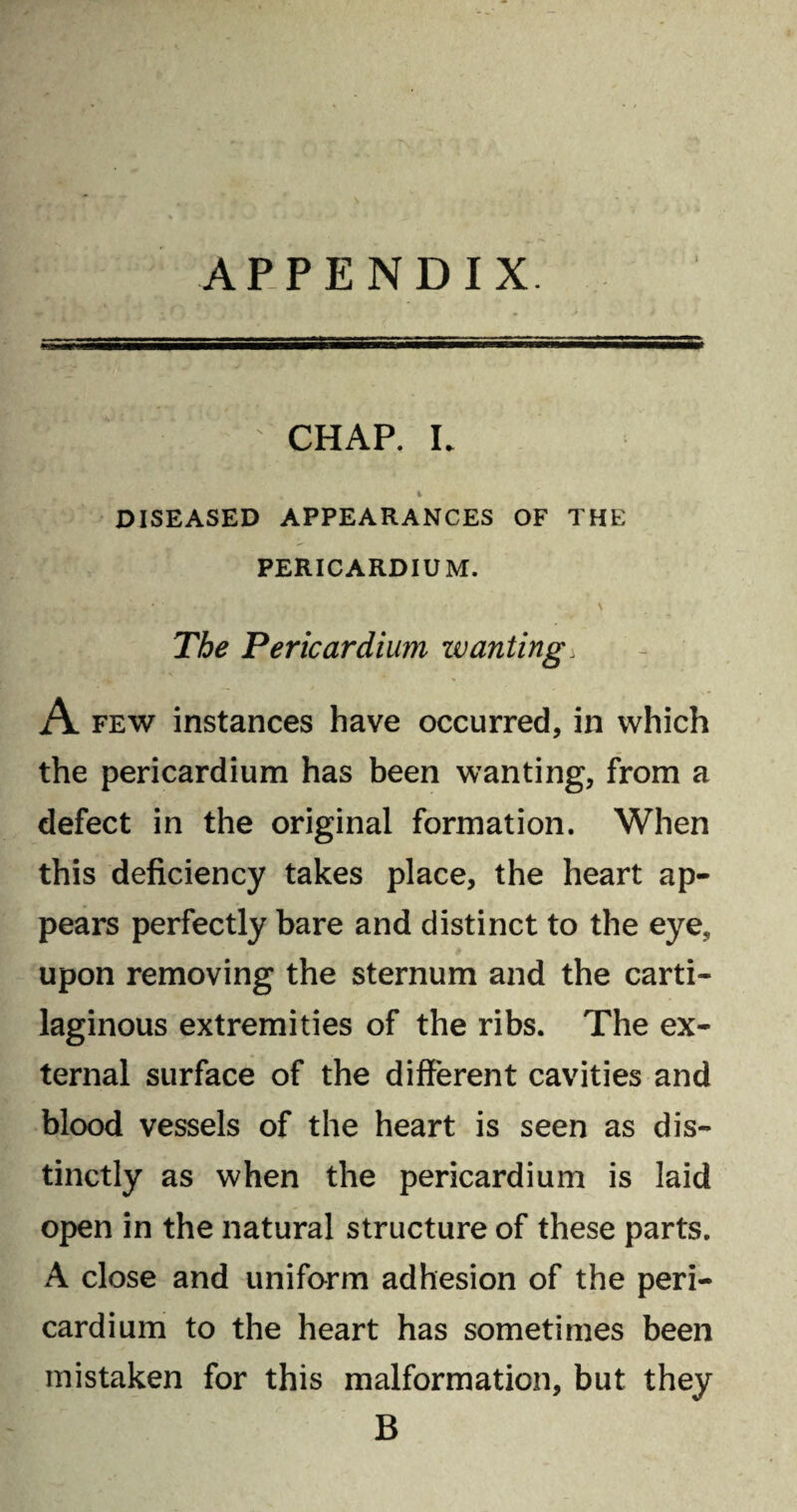 APPENDIX. chap, l % DISEASED APPEARANCES OF THE PERICARDIUM. * ‘ \ The Pericardium zvanting. A few instances have occurred, in which the pericardium has been wanting, from a defect in the original formation. When this deficiency takes place, the heart ap¬ pears perfectly bare and distinct to the eye, upon removing the sternum and the carti¬ laginous extremities of the ribs. The ex¬ ternal surface of the different cavities and blood vessels of the heart is seen as dis¬ tinctly as when the pericardium is laid open in the natural structure of these parts. A close and uniform adhesion of the peri¬ cardium to the heart has sometimes been mistaken for this malformation, but they B