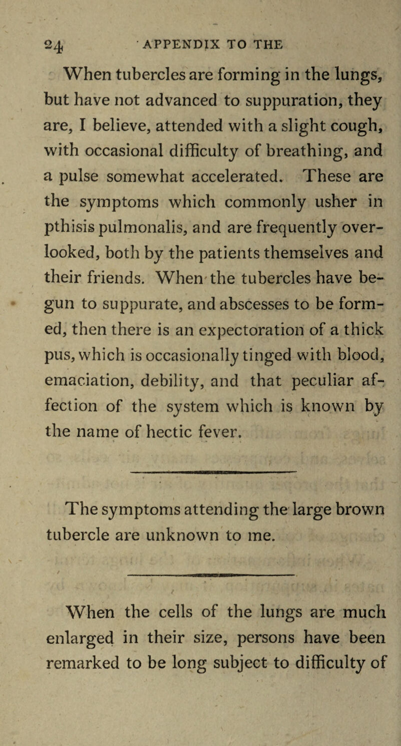 When tubercles are forming in the lungs, but have not advanced to suppuration, they are, I believe, attended with a slight cough, with occasional difficulty of breathing, and a pulse somewhat accelerated. These are the symptoms which commonly usher in pthisis pulmonalis, and are frequently over¬ looked, both by the patients themselves and their friends. When the tubercles have be¬ gun to suppurate, and abscesses to be form¬ ed, then there is an expectoration of a thick pus, which is occasionally tinged with blood, emaciation, debility, and that peculiar af¬ fection of the system which is known by the name of hectic fever. * . • - - , » _ i The symptoms attending the large brown tubercle are unknown to me. i • • «/ ' 'f » l ■ ,?«• / . , *‘+-} *sf 1 ■ * W - When the cells of the lungs are much enlarged in their size, persons have been remarked to be long subject to difficulty of