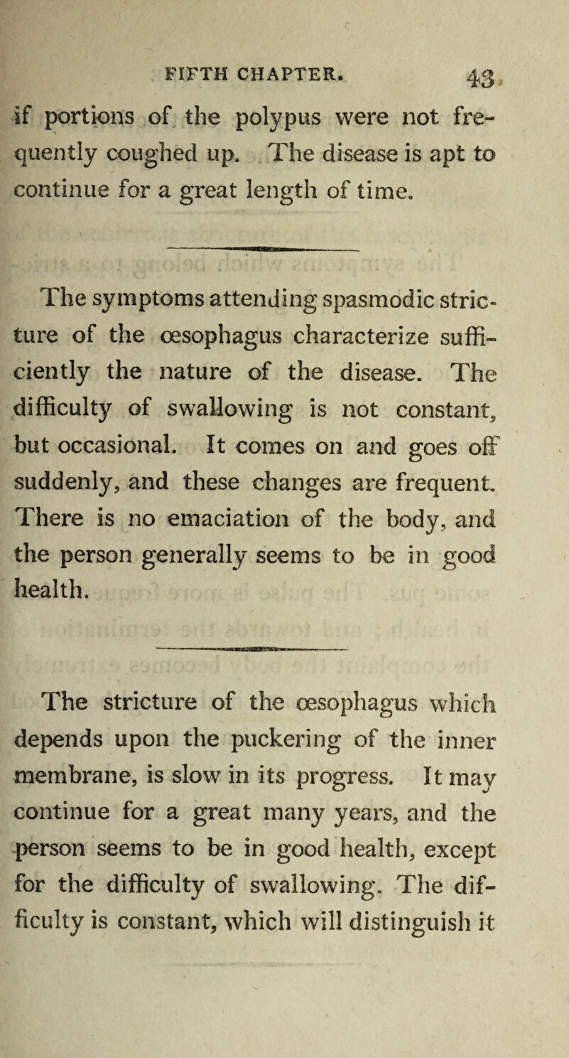 c FIFTH CHAPTER. 43 if portions of the polypus were not fre¬ quently coughed up. The disease is apt to continue for a great length of time. The symptoms attending spasmodic stric¬ ture of the oesophagus characterize suffi¬ ciently the nature of the disease. The difficulty of swallowing is not constant, but occasional. It comes on and goes off suddenly, and these changes are frequent. There is no emaciation of the body, and the person generally seems to be in good health. The stricture of the oesophagus which depends upon the puckering of the inner membrane, is slow in its progress. It may continue for a great many years, and the person seems to be in good health, except / for the difficulty of swallowing. The dif¬ ficulty is constant, which will distinguish it