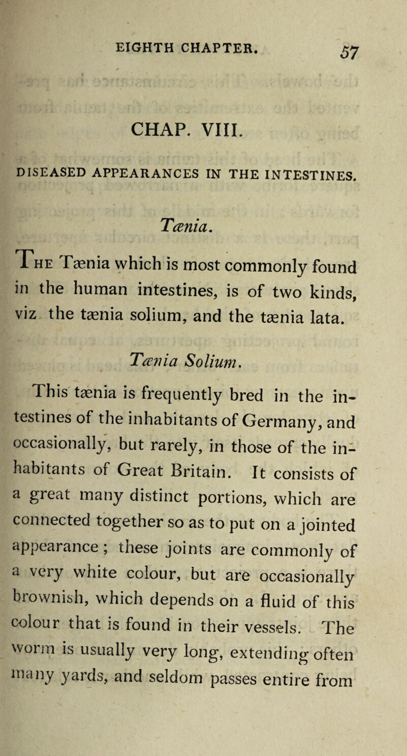 CHAP. VIII. DISEASED APPEARANCES IN THE INTESTINES. Tcenia. The Taenia which is most commonly found in the human intestines, is of two kinds, viz the tenia solium, and the tenia lata. Tcenia Solium. This tenia is frequently bred in the in¬ testines of the inhabitants of Germany, and occasionally, but rarely, in those of the in¬ habitants of Great Britain. It consists of a great many distinct portions, which are connected together so as to put on a jointed appearance ; these joints are commonly of a very white colour, but are occasionally brownish, which depends on a fluid of this colour that is found in their vessels. The worm is usually very long, extending often many yards, and seldom passes entire from