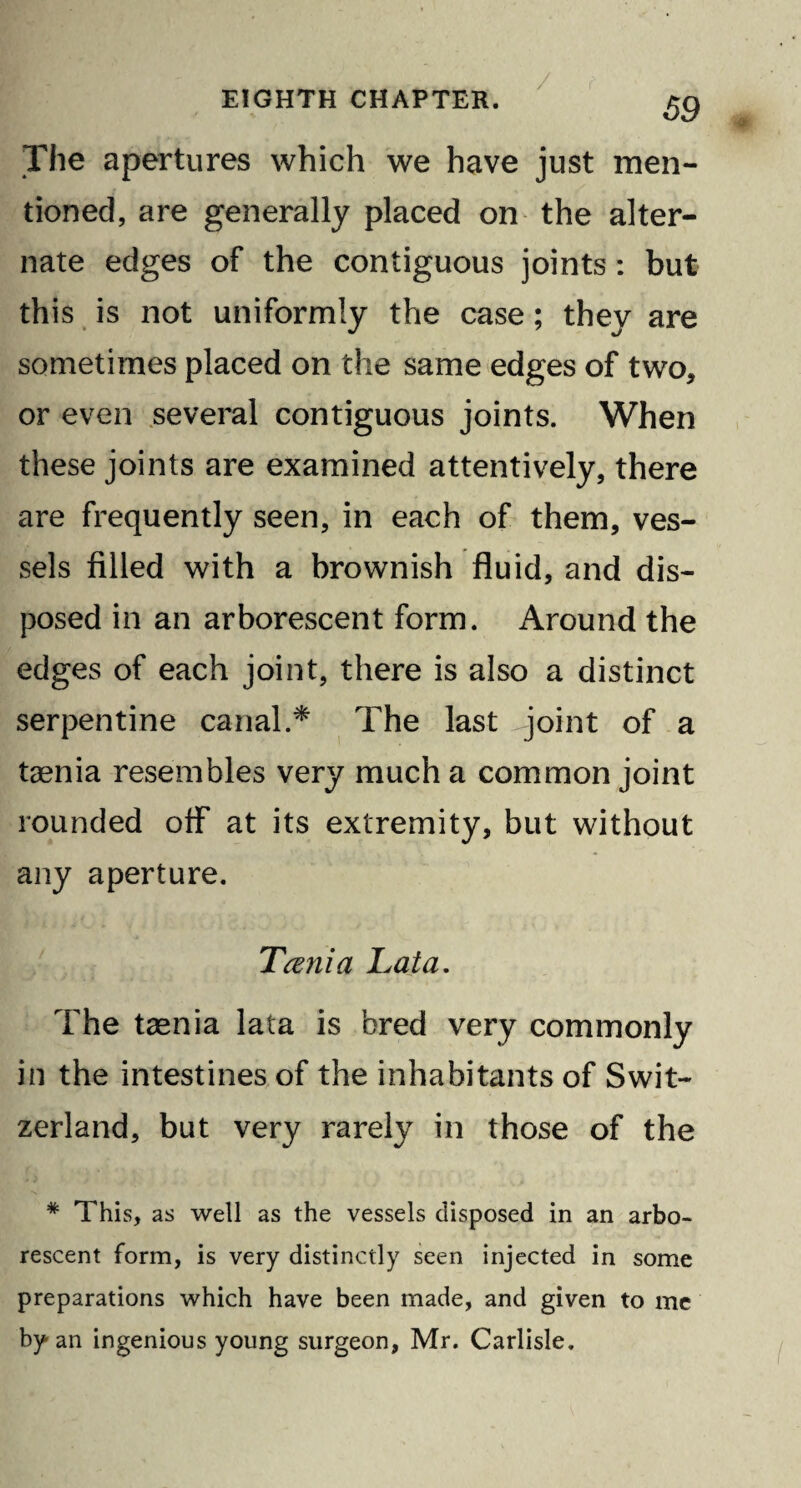 The apertures which we have just men¬ tioned, are generally placed on the alter¬ nate edges of the contiguous joints : but this is not uniformly the case; they are sometimes placed on the same edges of two, or even several contiguous joints. When these joints are examined attentively, there are frequently seen, in each of them, ves¬ sels filled with a brownish fluid, and dis¬ posed in an arborescent form. Around the edges of each joint, there is also a distinct serpentine canal.* The last joint of a taenia resembles very much a common joint rounded off at its extremity, but without any aperture. Tania Lata. The taenia lata is bred very commonly in the intestines of the inhabitants of Swit¬ zerland, but very rarely in those of the # This, as well as the vessels disposed in an arbo¬ rescent form, is very distinctly seen injected in some preparations which have been made, and given to me by an ingenious young surgeon, Mr. Carlisle.