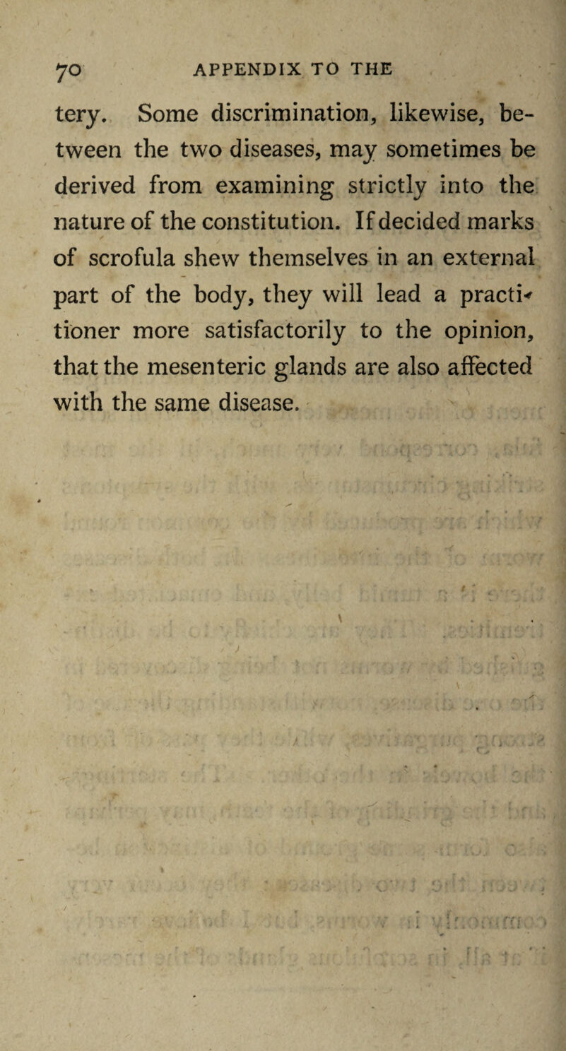 tery. Some discrimination, likewise, be¬ tween the two diseases, may sometimes be derived from examining strictly into the nature of the constitution. If decided marks of scrofula shew themselves in an external part of the body, they will lead a practi* tioner more satisfactorily to the opinion, that the mesenteric glands are also affected with the same disease.