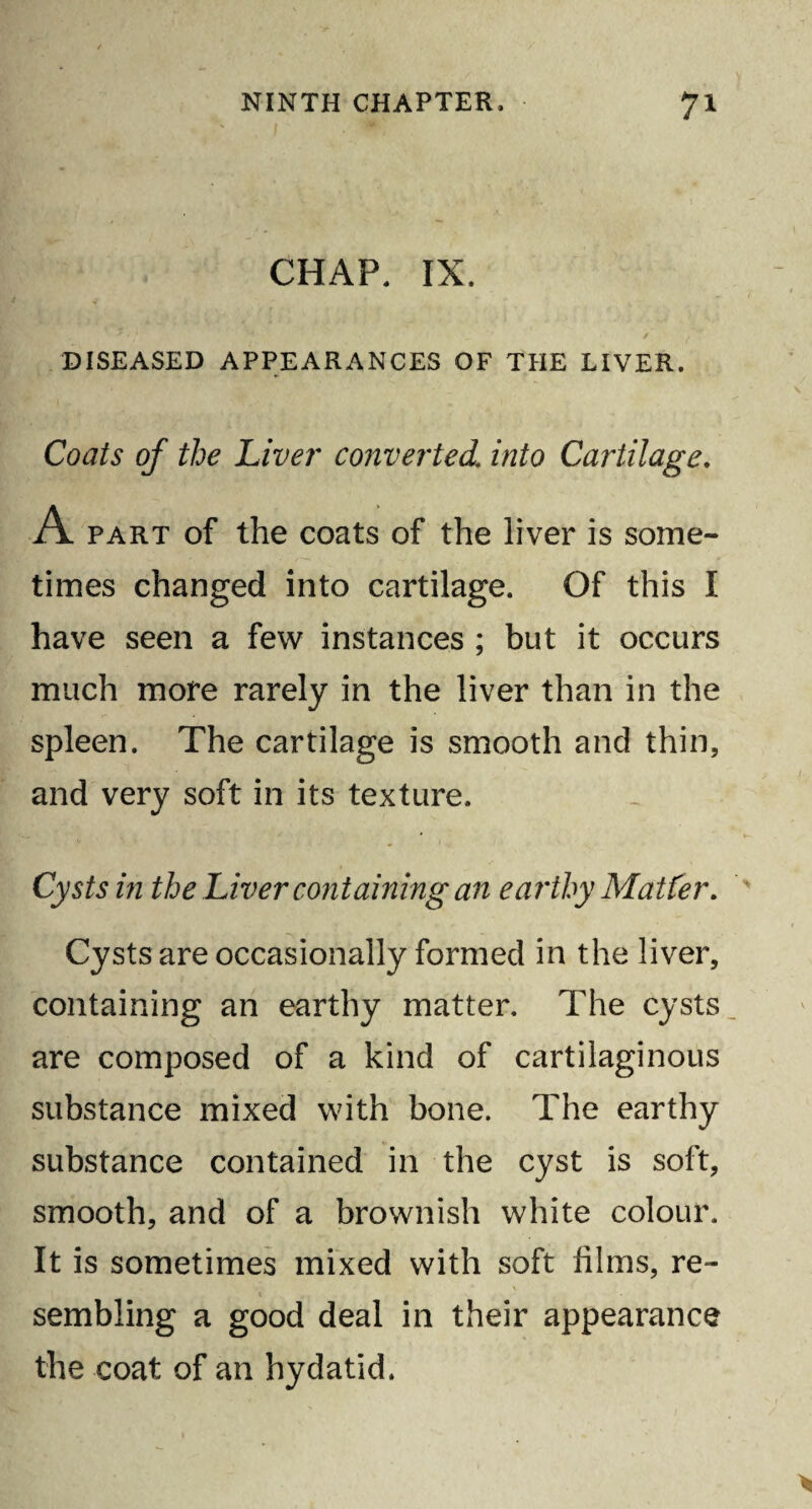 CHAP. IX. _ * . * ’/ 7 _ / , DISEASED APPEARANCES OF THE LIVER. Coats of the Liver converted.[ into Cartilage. A part of the coats of the liver is some¬ times changed into cartilage. Of this I have seen a few instances ; but it occurs much more rarely in the liver than in the spleen. The cartilage is smooth and thin, and very soft in its texture. Cysts in the Liver containing an earthy Matter. Cysts are occasionally formed in the liver, containing an earthy matter. The cysts are composed of a kind of cartilaginous substance mixed with bone. The earthy substance contained in the cyst is soft, smooth, and of a brownish white colour. It is sometimes mixed with soft films, re¬ sembling a good deal in their appearance the coat of an hydatid.