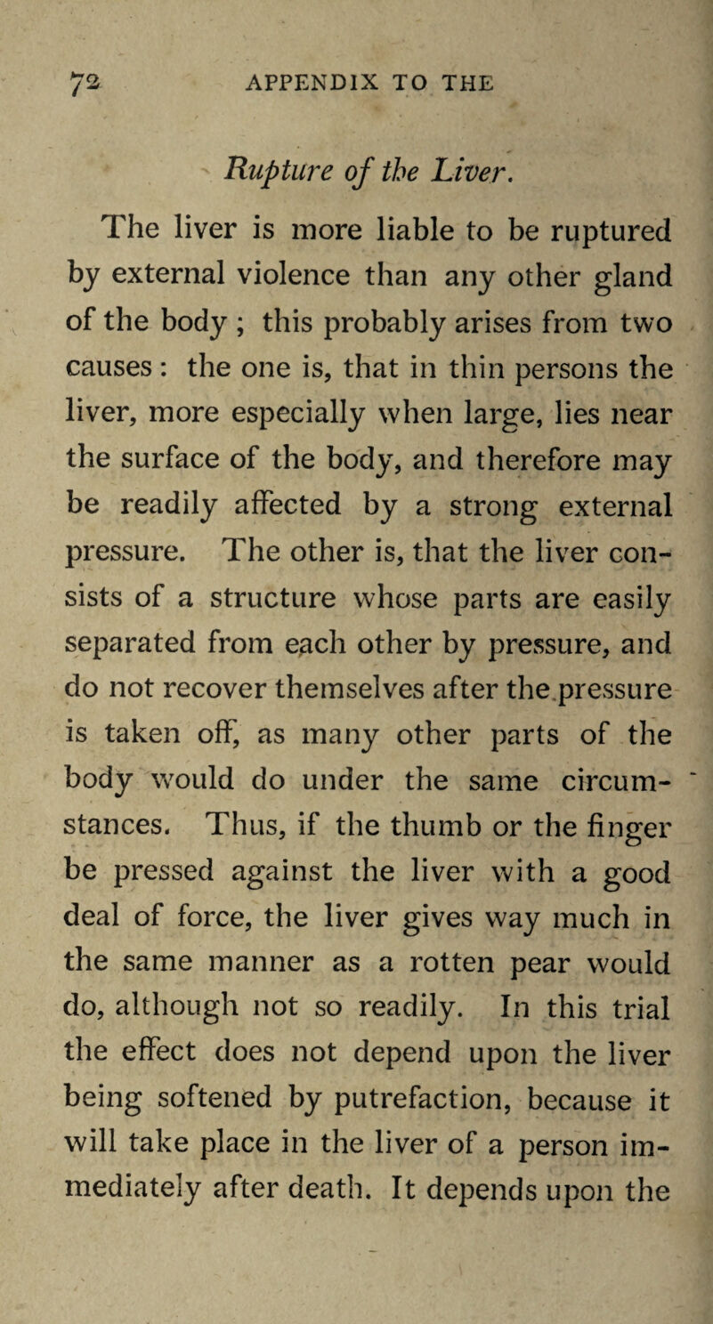 Rupture of the Liver. The liver is more liable to be ruptured by external violence than any other gland of the body ; this probably arises from two causes: the one is, that in thin persons the liver, more especially when large, lies near the surface of the body, and therefore may be readily affected by a strong external pressure. The other is, that the liver con¬ sists of a structure whose parts are easily separated from e,ach other by pressure, and do not recover themselves after the .pressure is taken off, as many other parts of the body would do under the same circum¬ stances. Thus, if the thumb or the finger be pressed against the liver with a good deal of force, the liver gives way much in the same manner as a rotten pear would do, although not so readily. In this trial the effect does not depend upon the liver being softened by putrefaction, because it will take place in the liver of a person im¬ mediately after death. It depends upon the