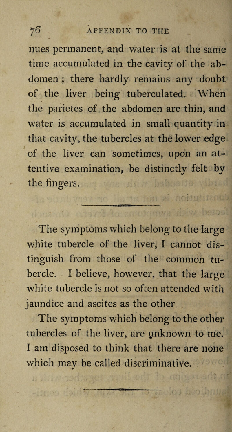 niies permanent, and water is at the same time accumulated in the cavity of the ab¬ domen ; there hardly remains any doubt of the liver being tuberculated. When the parietes of the abdomen are thin, and water is accumulated in small quantity in that cavity, the tubercles at the lower edge of the liver can sometimes, upon an at¬ tentive examination, be distinctly felt by the fingers. The symptoms which belong to the large white tubercle of the liver, I cannot dis¬ tinguish from those of the common tu¬ bercle. I believe, however, that the large white tubercle is not so often attended with jaundice and ascites as the other. The symptoms which belong to the other tubercles of the liver, are ynknown to me. I am disposed to think that there are none which may be called discriminative.