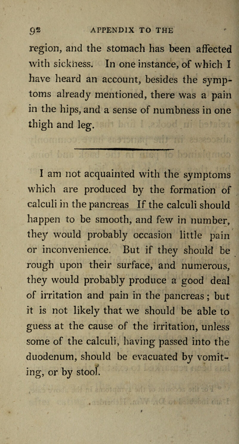 region, and the stomach has been affected with sickness. In one instance, of which I have heard an account, besides the symp¬ toms already mentioned, there was a pain in the hips, and a sense of numbness in one thigh and leg. I am not acquainted with the symptoms which are produced by the formation of calculi in the pancreas If the calculi should happen to be smooth, and few in number, they would probably occasion little pain or inconvenience. But if they should be rough upon their surface, and numerous, they would probably produce a good deal of irritation and pain in the pancreas; but it is not likely that we should be able to guess at the cause of the irritation, unless some of the calculi, having passed into the duodenum, should be evacuated by vomit¬ ing, or by stool.