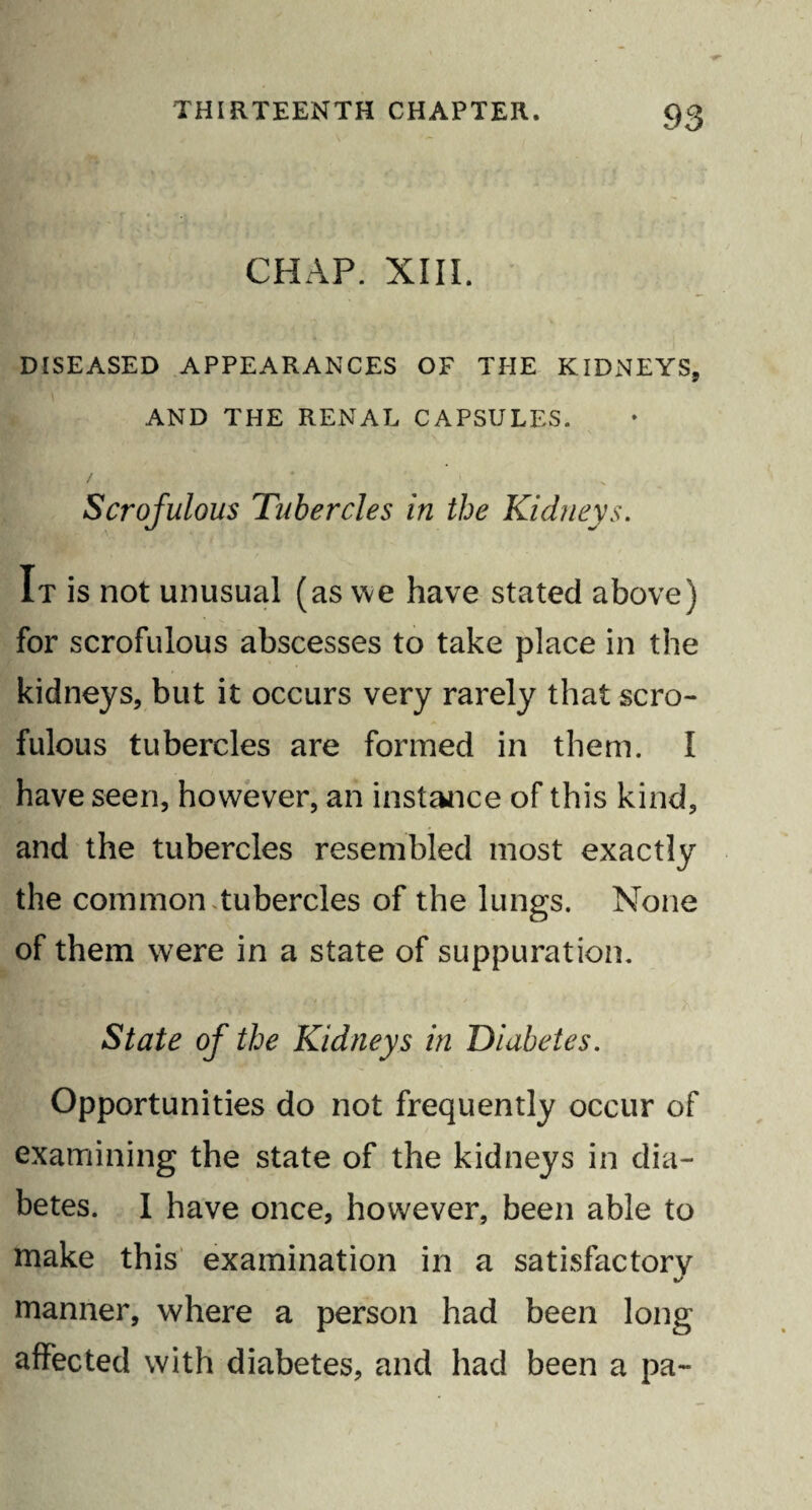 CHAP. XIII. DISEASED APPEARANCES OF THE KIDNEYS, AND THE RENAL CAPSULES. ' \ Scrofulous Tubercles in the Kidneys. It is not unusual (as we have stated above) for scrofulous abscesses to take place in the kidneys, but it occurs very rarely that scro¬ fulous tubercles are formed in them. I have seen, however, an instance of this kind, and the tubercles resembled most exactly the common Tubercles of the lungs. None of them were in a state of suppuration. State of the Kidneys in 'Diabetes. Opportunities do not frequently occur of examining the state of the kidneys in dia¬ betes. I have once, however, been able to make this examination in a satisfactory manner, where a person had been long affected with diabetes, and had been a pa-