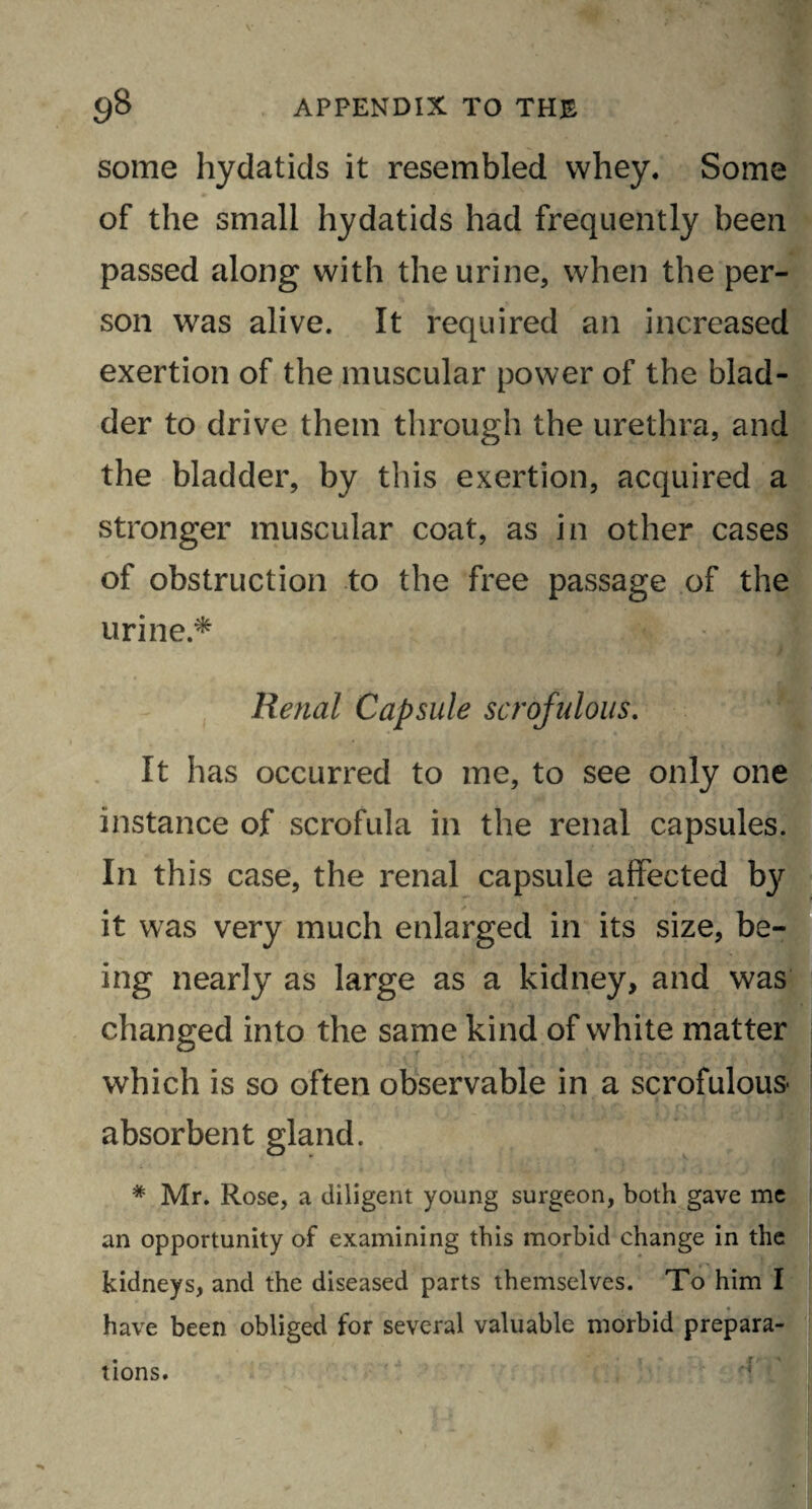 some hydatids it resembled whey. Some of the small hydatids had frequently been passed along with the urine, when the per¬ son was alive. It required an increased exertion of the muscular power of the blad¬ der to drive them through the urethra, and the bladder, by this exertion, acquired a stronger muscular coat, as in other cases of obstruction to the free passage of the urine.* Renal Capsule scrofulous. It has occurred to me, to see only one instance of scrofula in the renal capsules. In this case, the renal capsule affected by it was very much enlarged in its size, be¬ ing nearly as large as a kidney, and was changed into the same kind of white matter which is so often observable in a scrofulous- absorbent gland. # Mr. Rose, a diligent young surgeon, both gave me an opportunity of examining this morbid change in the kidneys, and the diseased parts themselves. To him I have been obliged for several valuable morbid prepara¬ tions.