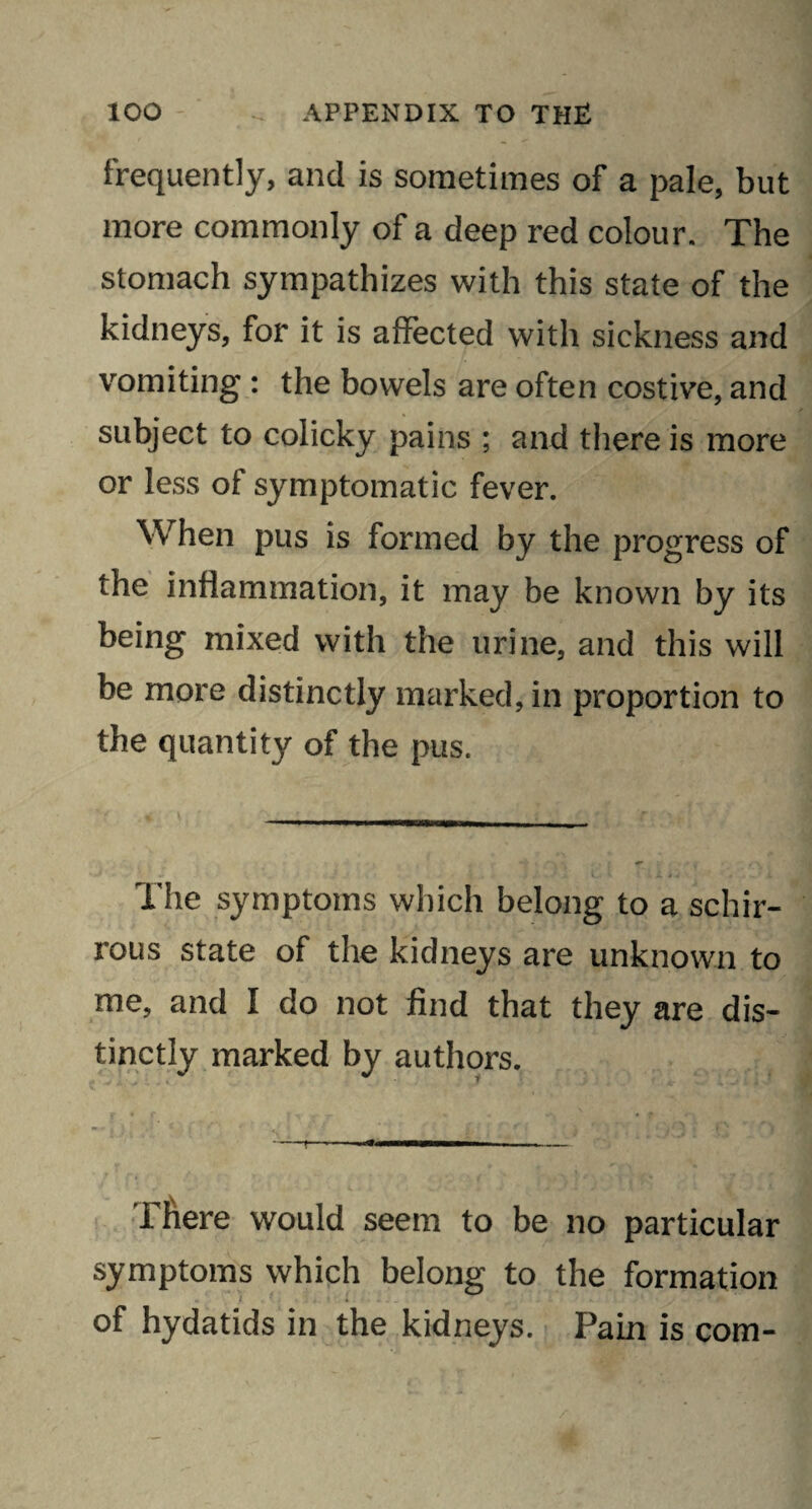 frequently, and is sometimes of a pale, but more commonly of a deep red colour. The stomach sympathizes with this state of the kidneys, for it is affected with sickness and vomiting : the bowels are often costive, and subject to colicky pains ; and there is more or less of symptomatic fever. When pus is formed by the progress of the inflammation, it may be known by its being mixed with the urine, and this will be more distinctly marked, in proportion to the quantity of the pus. The symptoms which belong to a schir- rous state of the kidneys are unknown to me, and I do not find that they are dis¬ tinctly marked by authors. There would seem to be no particular symptoms which belong to the formation of hydatids in the kidneys. Pain is com-