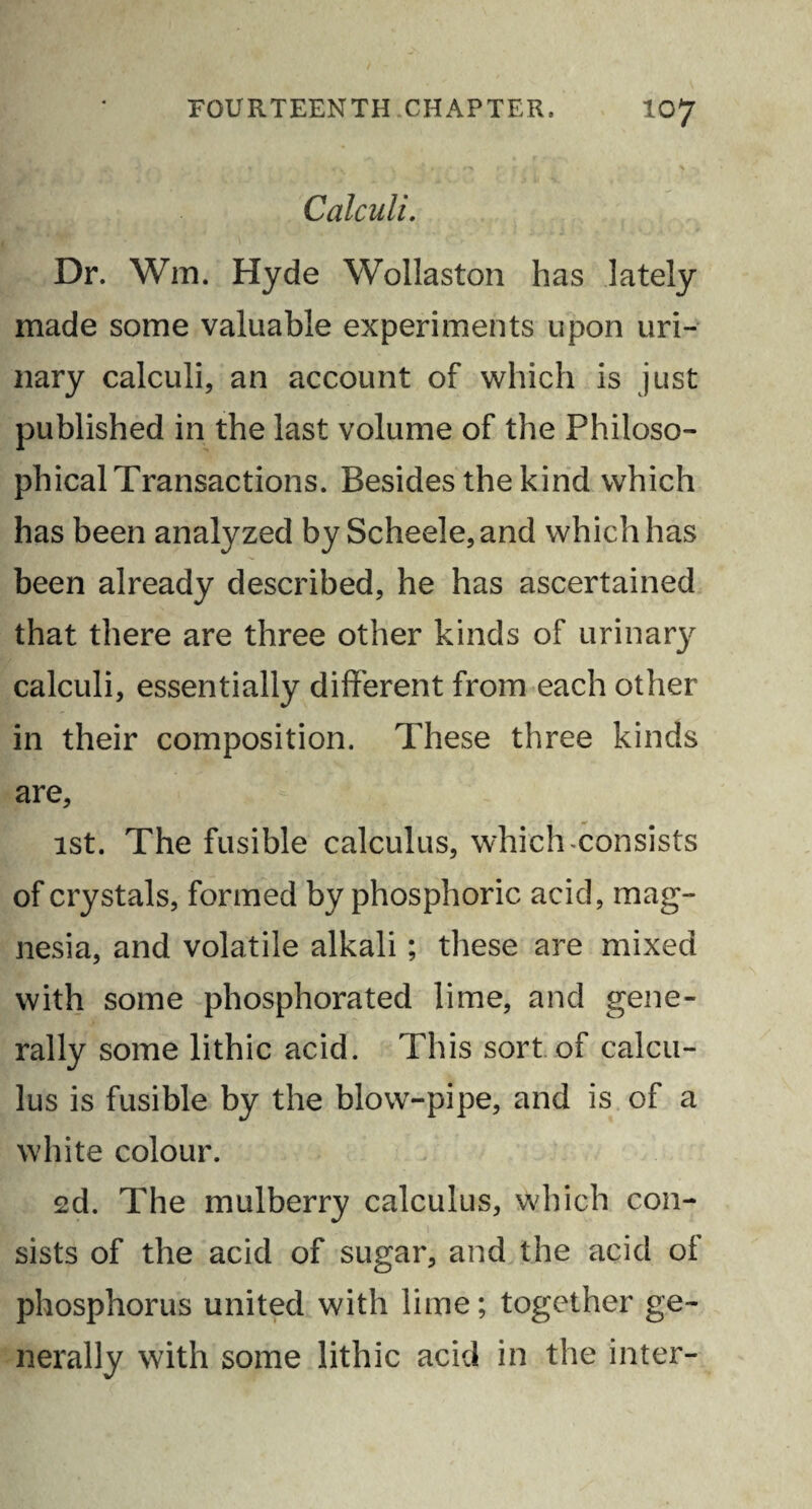 Calculi. Dr. Win, Hyde Wollaston has lately made some valuable experiments upon uri¬ nary calculi, an account of which is just published in the last volume of the Philoso¬ phical Transactions. Besides the kind which has been analyzed by Scheele,and which has been already described, he has ascertained that there are three other kinds of urinary calculi, essentially different from each other in their composition. These three kinds are, 1st. The fusible calculus, which-consists of crystals, formed by phosphoric acid, mag¬ nesia, and volatile alkali; these are mixed with some phosphorated lime, and gene¬ rally some lithic acid. This sort of calcu¬ lus is fusible by the blow-pipe, and is of a white colour. 2d. The mulberry calculus, which con¬ sists of the acid of sugar, and the acid of phosphorus united with lime; together ge¬ nerally with some lithic acid in the inter-