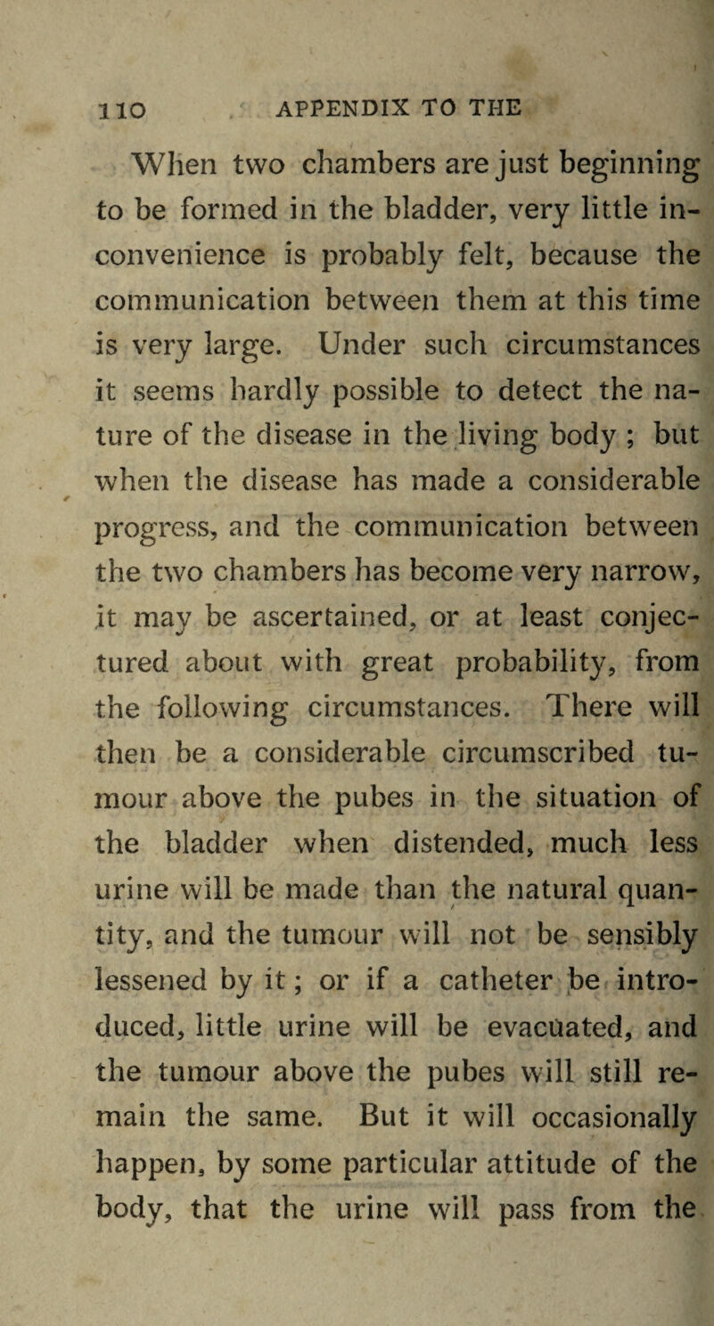 When two chambers are just beginning to be formed in the bladder, very little in¬ convenience is probably felt, because the communication between them at this time is very large. Under such circumstances it seems hardly possible to detect the na¬ ture of the disease in the living body ; but when the disease has made a considerable progress, and the communication between the two chambers has become very narrow, it may be ascertained, or at least conjec¬ tured about with great probability, from the following circumstances. There will then be a considerable circumscribed tu¬ mour above the pubes in the situation of the bladder when distended, much less urine will be made than the natural quan¬ tity, and the tumour will not be sensibly lessened by it; or if a catheter be intro¬ duced, little urine will be evacuated, and the tumour above the pubes will still re¬ main the same. But it will occasionally happen, by some particular attitude of the body, that the urine will pass from the