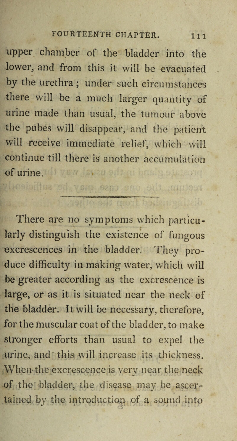 upper chamber of the bladder into the lower, and from this it will be evacuated by the urethra ; under such circumstances there will be a much larger quantity of urine made than usual, the tumour above the pubes will disappear, and the patient will receive immediate relief, which will continue till there is another accumulation of urine. There are no symptoms which particu¬ larly distinguish the existence of fungous excrescences in the bladder. They pro¬ duce difficulty in making water, which will be greater according as the excrescence is large, or as it is situated near the neck of the bladder. It will be necessary, therefore, for the muscular coat of the bladder, to make stronger efforts than usual to expel the urine, and this will increase its thickness. When the excrescence is very near the neck of the bladder, the disease may be ascer¬ tained by the introduction of a sound into