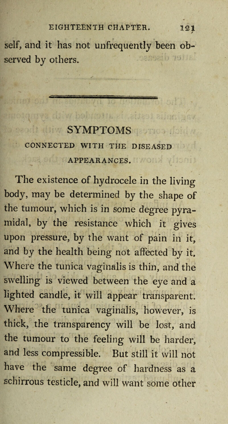 / self, and it has not unfrequently been ob¬ served by others. SYMPTOMS CONNECTED WITH THE DISEASED APPEARANCES. The existence of hydrocele in the living body, may be determined by the shape of the tumour, which is in some degree pyra¬ midal, by the resistance which it gives upon pressure, by the want of pain in it, and by the health being not affected by it. Where the tunica vaginalis is thin, and the swelling is viewed between the eye and a lighted candle, it will appear transparent. Where the tunica vaginalis, however, is thick, the transparency will be lost, and the tumour to the feeling will be harder, and less compressible. But still it will not have the same degree of hardness as a schirrous testicle, and will want some other