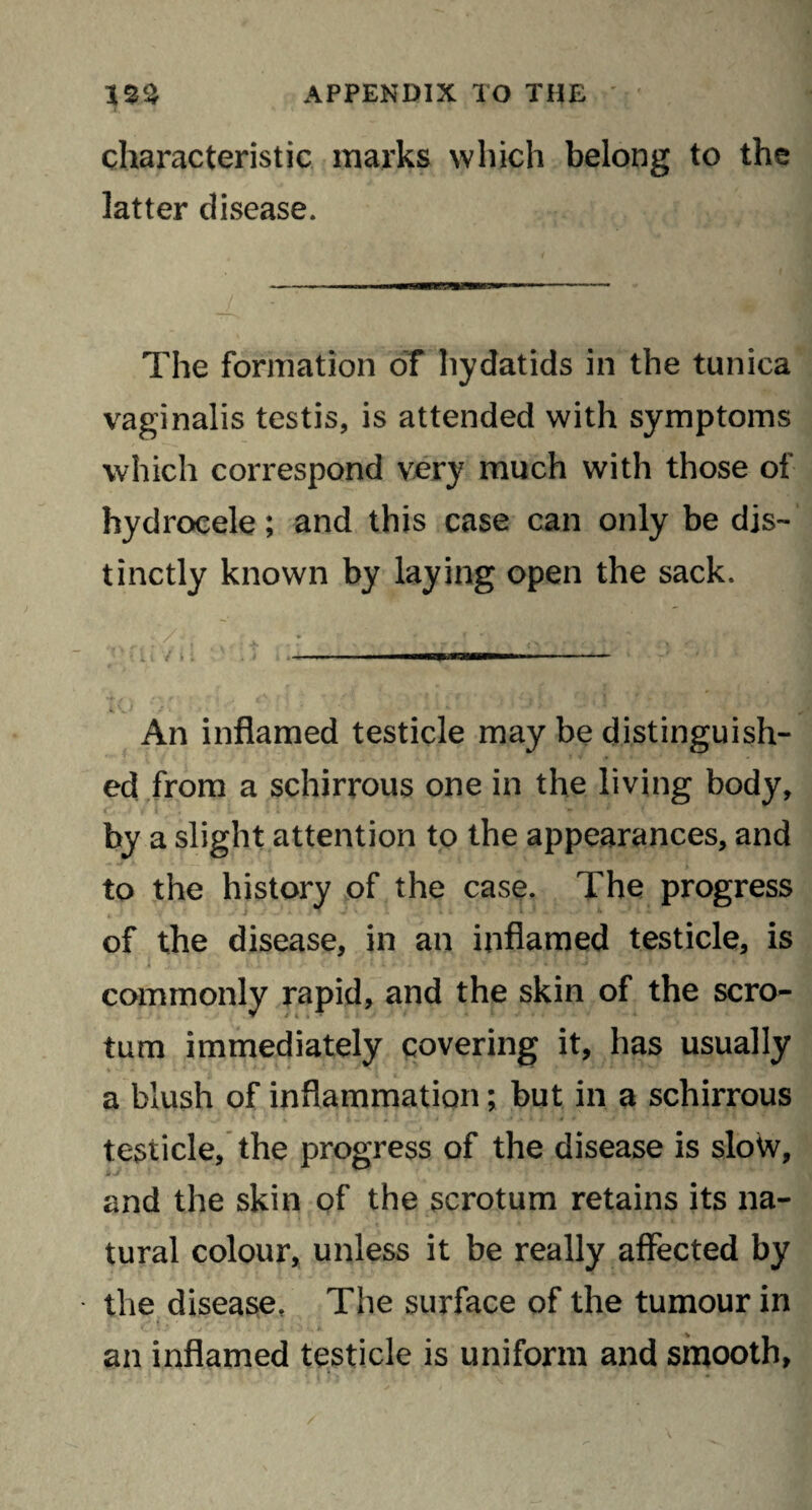 characteristic marks which belong to the latter disease. The formation of hydatids in the tunica vaginalis testis, is attended with symptoms which correspond very much with those of hydrocele; and this case can only be dis¬ tinctly known by laying open the sack. . ' r.' • <v ... - . / . ; - TTirr. - An inflamed testicle may be distinguish¬ ed from a schirrous one in the living body, by a slight attention to the appearances, and to the history of the case. The progress of the disease, in an inflamed testicle, is h . 1 < . 5 V - • » i ' . * ' - ?■, k /. v rJ •' • * . 9 * *• ' * ! commonly rapid, and the skin of the scro¬ tum immediately covering it, has usually a blush of inflammation; but in a schirrous testicle, the progress of the disease is slow, and the skin of the scrotum retains its na¬ tural colour, unless it be really affected by the disease. The surface of the tumour in • ’t » ' r ‘ •. ' -• * 7 * * an inflamed testicle is uniform and smooth,