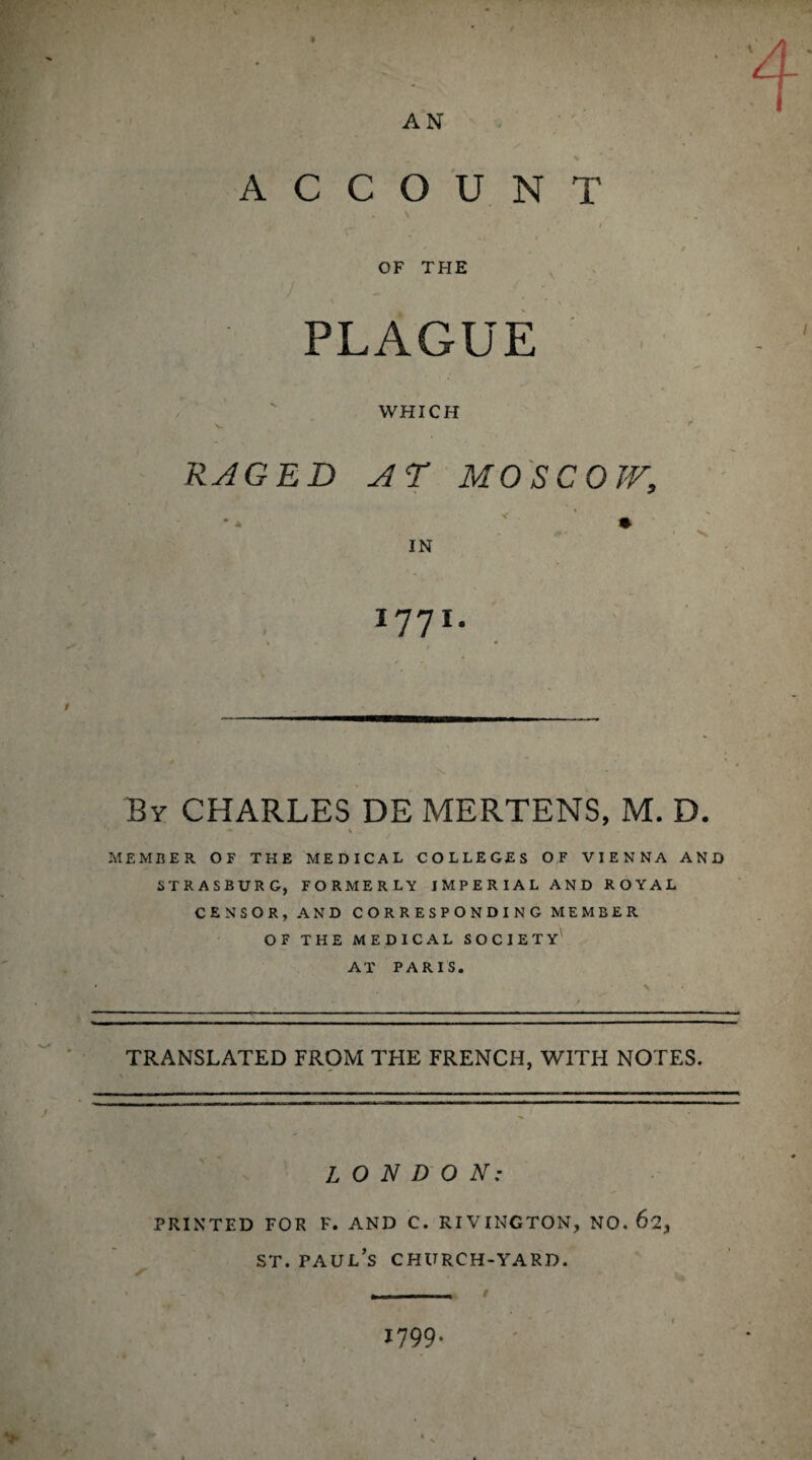 \ AN ACCOUNT ' ‘ i ’ 1 > OF THE 7 . PLAGUE WHICH RAGED AD MOSCOVA, » IN 1771. By CHARLES DE MERTENS, M. D. • * MEMBER OF THE MEDICAL COLLEGES OF VIENNA AND STRASBURG, FORMERLY IMPERIAL AND ROYAL CENSOR, AND CORRESPONDING MEMBER OF THE MEDICAL SOCIETY AT PARIS. TRANSLATED FROM THE FRENCH, WITH NOTES. LONDON: PRINTED FOR F. AND C. RIVINGTON, NO. st. Paul’s church-yard. 1799* >