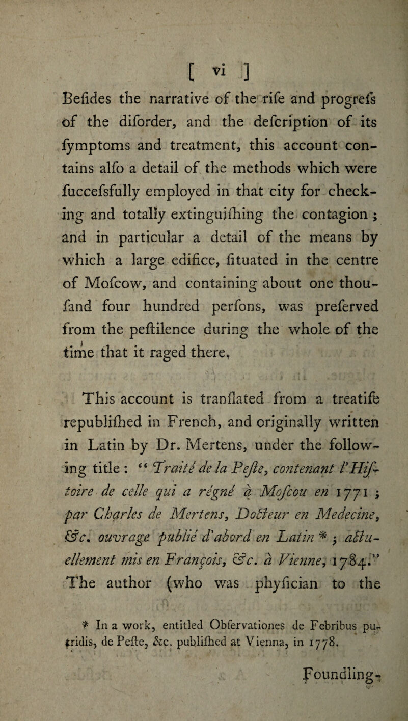 Befîdes the narrative of the rife and progreis of the diforder, and the defcription of its fymptoms and treatment, this account con¬ tains alfo a detail of the methods which were fuccefsfully employed in that city for check¬ ing and totally extinguishing the contagion ; and in particular a detail of the means by which a large edifice, fituated in the centre of Mofcow, and containing about one thou- fand four hundred perfons, was preferved from the peftilence during the whole of the time that it raged there, This account is tranflated from a treatife republifhed in French, and originally written in Latin by Dr. Mertens, under the follow¬ ing title : “ Traité de la Pejîe, contenant f'Hifr foire de celle qui a régné à Mofcou en 1771 ; par Charles de Mertens, Doéfeur en Médecine, &c\ ouvrage publié d'abord en Latin * $ aêlu- ellement mis en François, &c. à Vienne, 1784.” The author (who was phyfician to the ¥ In a work, entitled Obfervationes de Febribus pu- tridis, de Pefte, &c. publifhed at Vienna, in 1778. Foundlings