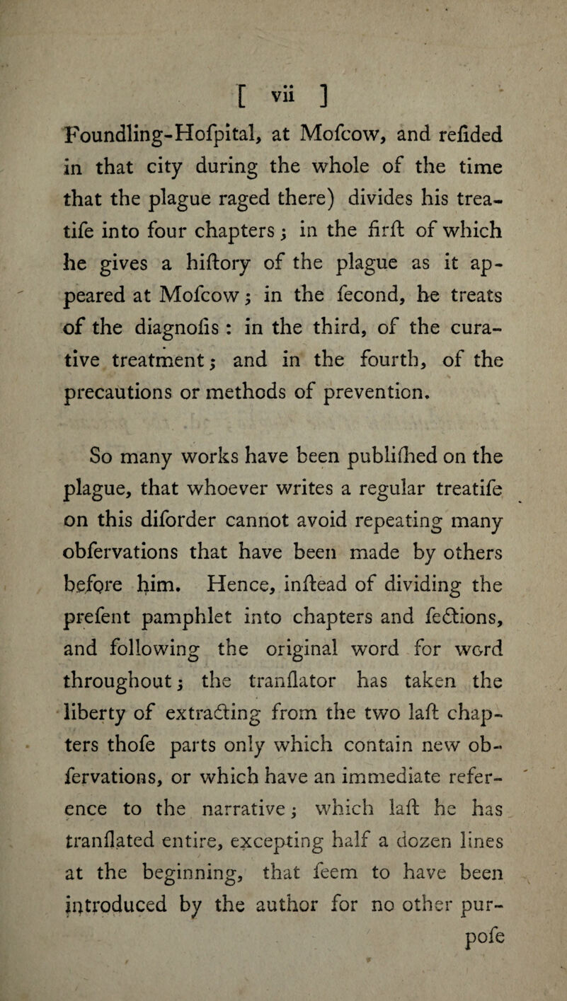 Foundling-Hofpital, at Mofcow, and refided in that city during the whole of the time that the plague raged there) divides his trea- life into four chapters 3 in the firft of which he gives a hiftory of the plague as it ap¬ peared at Mofcow 3 in the fécond, he treats of the diagnolis : in the third, of the cura¬ tive treatment ; and in the fourth, of the precautions or methods of prevention* So many works have been publilhed on the plague, that whoever writes a regular treatife on this diforder cannot avoid repeating many obfervations that have been made by others before him. Hence, inftead of dividing the prefent pamphlet into chapters and feCtions, and following the original word for WGrd throughout 3 the tranflator has taken the liberty of extracting from the two laft chap¬ ters thofe parts only which contain new ob¬ fervations, or which have an immediate refer¬ ence to the narrative : which laft he has tranflated entire, excepting half a dozen lines at the beginning, that feem to have been introduced by the author for no other pur-