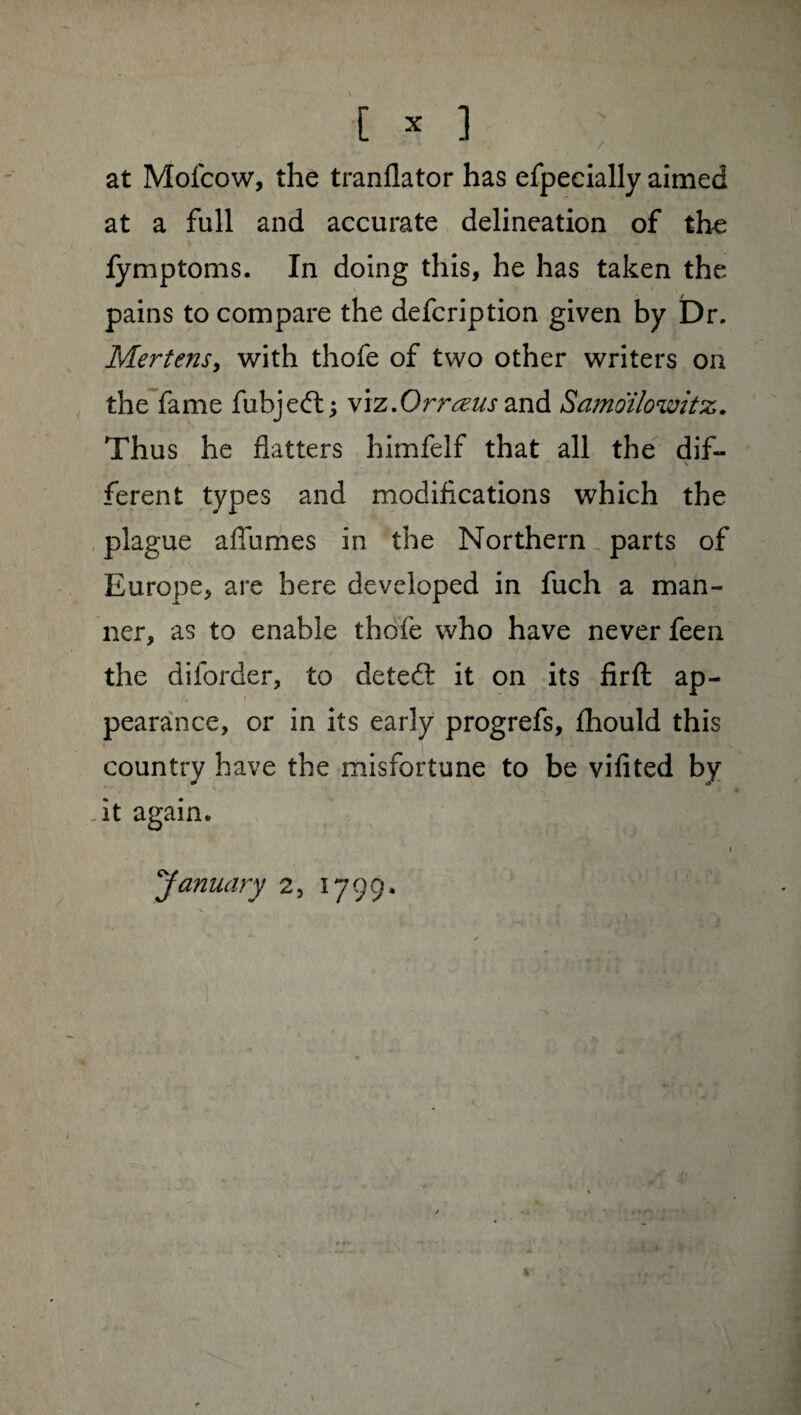 at Mofcow, the tranflator has efpecially aimed at a full and accurate delineation of the fymptoms. In doing this, he has taken the pains to compare the defcription given by Dr. Mertens, with thofe of two other writers on the fame fubjedl ; viz.Orrœus and Samoilowitz. Thus he flatters himfelf that all the dif- \ ferent types and modifications which the plague allumes in the Northern parts of Europe, are here developed in fuch a man¬ ner, as to enable thofe who have never feen the diforder, to detect it on its firft ap¬ pearance, or in its early progrefs, fhould this country have the misfortune to be vifited by it again. January 2, 1799.