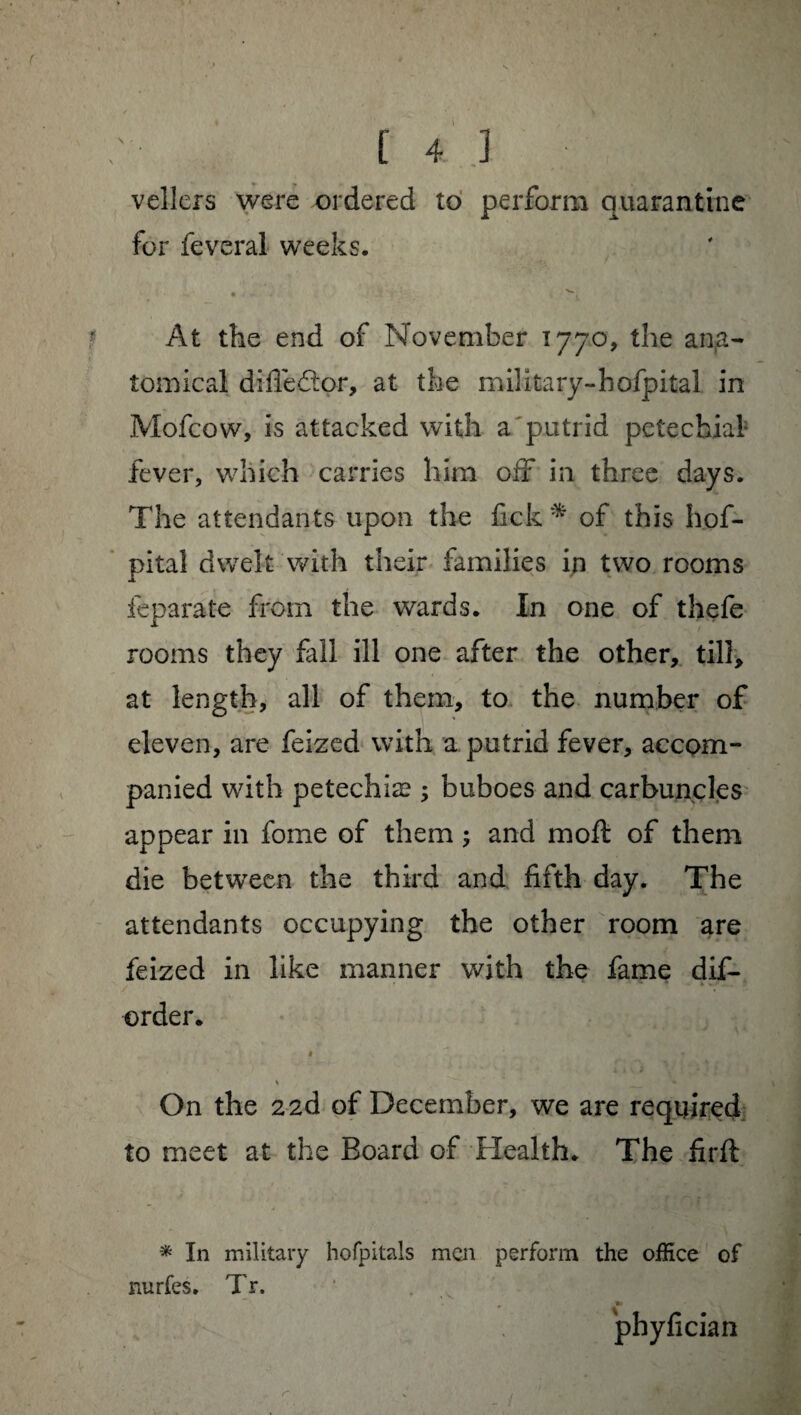 vellers were ordered to perform quarantine for feveral weeks. At the end of November 1770, the ana¬ tomical difiedor, at the military-hofpital in Mofcow, is attacked with a putrid petechial fever, which carries him off in three days. The attendants upon the fick^ of this hof- pital dwelt with their families in two rooms feparate from the wards. In one of thefe rooms they fall ill one after the other, till, at length, all of them, to the number of eleven, are feized with a putrid fever, accom¬ panied with petechiæ ; buboes and carbuncles appear in fome of them ; and moft of them die between the third and fifth day. The attendants occupying the other room are feized in like manner with the fame dis¬ order. On the 2 2d of December, we are required to meet at the Board of Health. The firft * In military hofpitais men perform the office of nurfes. Tr. phyfician r