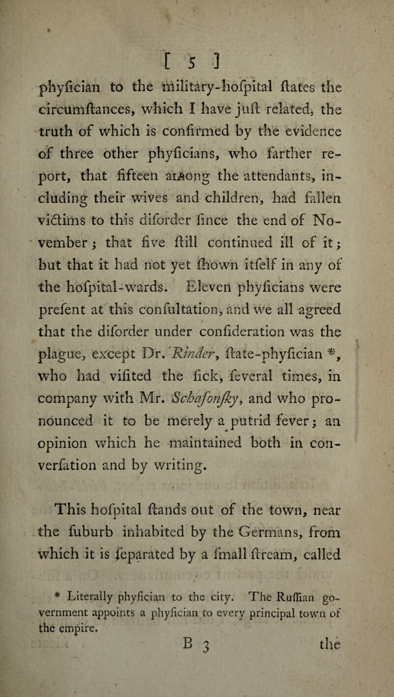 I ft Is 3 phyfician to the military-hofpital fiâtes the circumftances, which I have juft related, the truth of which is confirmed by the evidence of three other phyfician s, who farther re¬ port, that fifteen aiAong the attendants, in¬ cluding their wives and children, had fallen vi&ims to this diforder fince the end of No¬ vember ; that five flill continued ill of it ; but that it had not yet fhown itfelf in any of the hofpital-wards. Eleven phyficians were prefent at this confultation, and we all agreed that the diforder under confideration was the plague, except Dr. 'Kinder, ftate-phyfician who had vifited the fick, feveral times, in company with Mr. Sckafonjky, and who pro¬ nounced it to be merely a putrid fever ; an opinion which he maintained both in con¬ vention and by writing. \ This hofpital ftands out of the town, near the fuburb inhabited by the Germans, from which it is feparated by a fmall fiream, called # Literally phyfician to the city. The Ruffian go¬ vernment appoints a phyfician to every principal town of the empire.