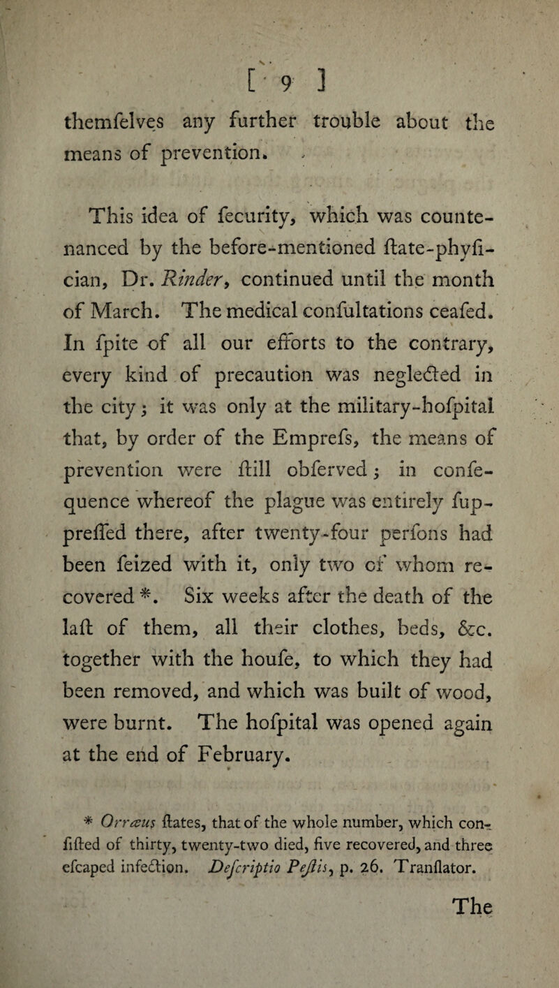 themfelves any further trouble about the means of prevention* This idea of fecurity, which was counte- \ nanced by the before-mentioned ftate-phvfi- cian, Dr. Kinder, continued until the month of March. The medical confutations ceafed. In fpite of all our efforts to the contrary, every kind of precaution was negle&ed in the city j it was only at the military-hofpital that, by order of the Emprefs, the means of prevention were ftill obferved -, in confe- quence whereof the plague was entirely fup- preffed there, after twenty-four perlons had been feized with it, only two of whom re¬ covered *. Six weeks after the death of the laft of them, all their clothes, beds, &c. together with the houfe, to which they had been removed, and which was built of wood, were burnt. The hofpital was opened again at the end of February. * Orrœus Hates, that of the whole number, which conT lifted of thirty, twenty-two died, five recovered, and three efcaped infedtion. Defcriptio Peflisy p. 26. Tranflator.