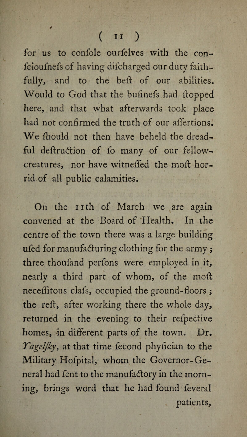 4 ( ” ) for us to confole ourfelves with the con- fcioufnefs of having difcharged our duty faith¬ fully, and to the beft of our abilities. Would to God that the buimefs had flopped here, and that what afterwards took place had not confirmed the truth of our affertions. We fhould not then have beheld the dread¬ ful deftruCtion of fo many of our fellow- creatures, nor have witneffed the moil hor- rid of all public calamities. On the 11 th of March we are again convened at the Board of Health. In the centre of the town there was a large building ufed for manufacturing clothing for the army ; three thoufand perfons were employed in it, nearly a third part of whom, of the mod neceflitous clafs, occupied the ground-floors ; the reft, after working there the whole day, returned in the evening to their relpeCtive homes, in different parts of the town. Dr. Yageljky, at that time fécond phyfician to the i Military Hofpital, whom the Governor-Ge¬ neral had fent to the manufactory in the morn¬ ing, brings word that he had found feveral patients.