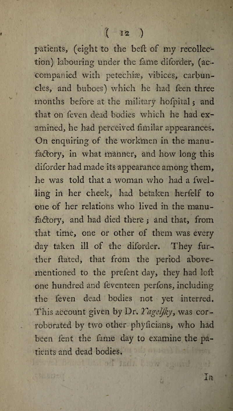 patients, (eight to the beft of my recollec- / tion) labouring under the fame diforder, (ac¬ companied with petcchiæ, vibices, carbun¬ cles, and buboes) which he had feen three months before at the military hofpital ; and that on feven dead bodies which he had ex¬ amined, he had perceived fimilar appearances. On enquiring of the workmen in the manu¬ factory, in what manner, and how long this diforder had made its appearance among them, he was told that a woman who had a fwel- ling in her cheek, had betaken herfelf to one of her relations who lived in the manu¬ factory, and had died there ; and that, from that time, one or other of them was every day taken ill of the diforder. They fur^ ther ftated, that from the period above- mentioned to the prefent day, they had loft one hundred and feventeen perfons, including the feven dead bodies not yet interred. This account given by Dr. Tagcljky, was cor¬ roborated by two other phyficians, who had been fent the fame day to examine the pa¬ tients and dead bodies.