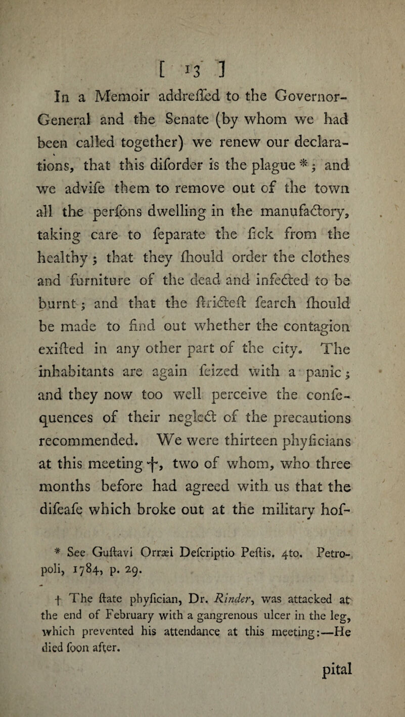 In a Memoir addrelïed to the Governor- General and the Senate (by whom we had been called together) we renew our déclara- % tions, that this diforder is the plague * ^ and we advife them to remove out of the town all the perfons dwelling in the manufactory* taking care to feparate the lick from the healthy ; that they fhould order the clothes and furniture of the dead and infedted to be burnt : and that the ftriCteft fearch fhould be made to find out whether the contagion exifted in any other part of the city. The inhabitants are again leized with a panic ; and they now too well perceive the confe- quences of their negled: of the precautions recommended. We were thirteen phylicians at this meeting •f', two of whom, who three months before had agreed with us that the difeafe which broke out at the military hof- # See Gudavi Orræi Defcriptio Pedis. 4to. Petro- poli, 1784, p. 29. f The date phydcian, Dr. Rindcr, was attacked at the end of February with a gangrenous ulcer in the leg, which prevented his attendance at this meeting:—He died foon after. pital