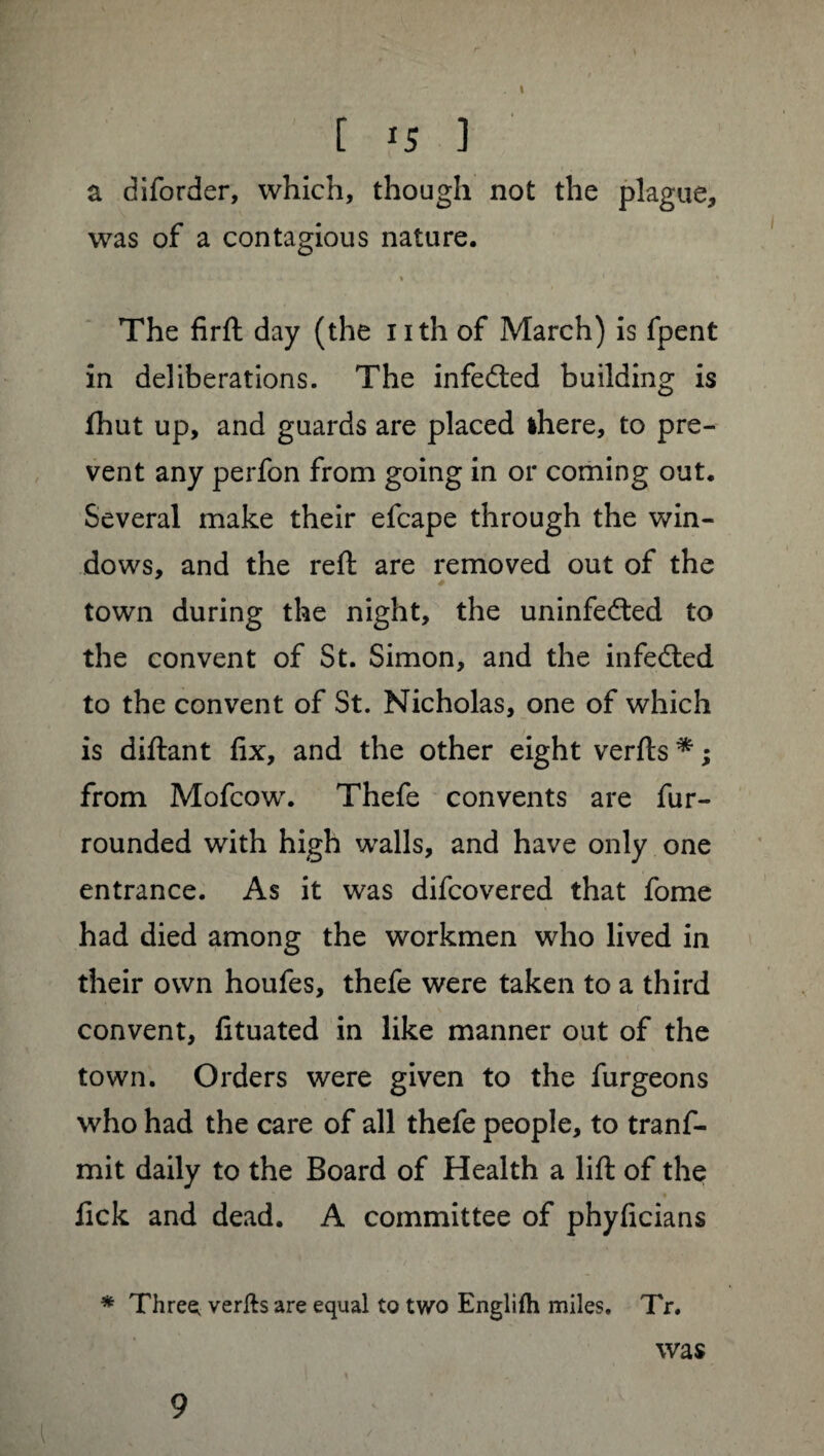 \ [ 15 1 a diforder, which, though not the plague, was of a contagious nature. ■» 1 * The firft day (the nth of March) is fpent in deliberations. The infedted building is fhut up, and guards are placed ihere, to pre¬ vent any perfon from going in or coming out. Several make their efcape through the win¬ dows, and the reft are removed out of the town during the night, the uninfedted to the convent of St. Simon, and the infedted to the convent of St. Nicholas, one of which is diftant fix, and the other eight verfts * ; from Mofcow. Thefe convents are fur- rounded with high walls, and have only one entrance. As it was difcovered that fome had died among the workmen who lived in their own houfes, thefe were taken to a third convent, fituated in like manner out of the town. Orders were given to the furgeons who had the care of all thefe people, to trans¬ mit daily to the Board of Health a lift of the lick and dead. A committee of phyficians * Threes verfts are equal to two Englifh miles. Tr. was