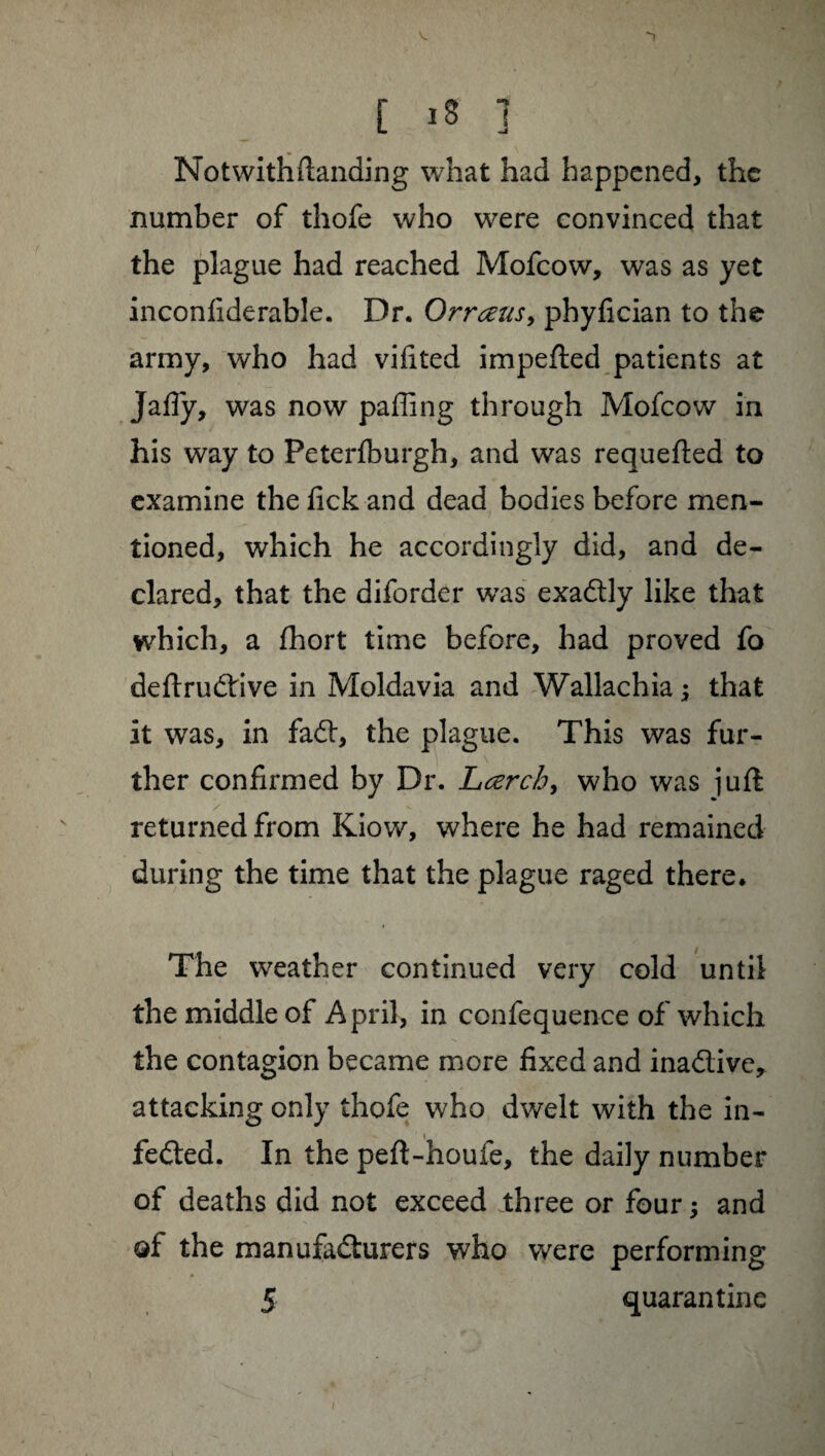 [ Iff ] Notwithdanding what had happened, the number of thofe who were convinced that the plague had reached Mofcow, was as yet inconfiderable. Dr. Orraus, phyfician to the army, who had vifited impeded patients at Jafly, was now palling through Mofcow in his way to Peterlburgh, and was requeded to examine thefickand dead bodies before men¬ tioned, which he accordingly did, and de¬ clared, that the diforder was exadly like that which, a fhort time before, had proved fo dedrudive in Moldavia and Wallachia ; that it was, in fad, the plague. This was fur¬ ther confirmed by Dr. Larch, who was ]ud returned from Kiow, where he had remained during the time that the plague raged there. The weather continued very cold until the middle of April, in confequence of which the contagion became more fixed and inadive, attacking only thofe who dwelt with the in- feded. In the ped-houfe, the daily number of deaths did not exceed three or four ; and q{ the manufadurers who were performing