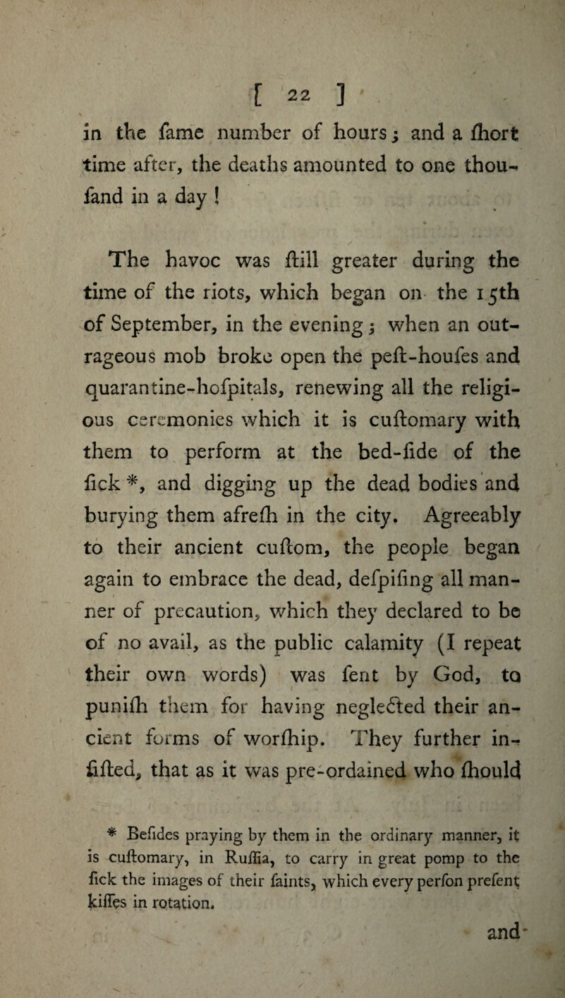 in the fame number of hours ; and a fhort time after, the deaths amounted to one thou- fand in a day ! \ / The havoc was ftill greater during the time of the riots, which began on the 15th of September, in the evening ; when an out¬ rageous mob broke open the peft-houfes and quarantine-hofpitals, renewing all the religi¬ ous ceremonies which it is cuflomary with them to perform at the bed-lide of the fick *, and digging up the dead bodies and burying them afrefh in the city. Agreeably to their ancient cuftom, the people began again to embrace the dead, defpifing all man¬ ner of precaution, which they declared to be of no avail, as the public calamity (I repeat their own words) was fent by God, to punifh them for having negleéted their an¬ cient forms of worfhip. They further in¬ filled, that as it was pre-ordained who fhould * Befides praying by them in the ordinary manner, it is cuftomary, in Ruffia, to carry in great pomp to the fick the images of their faints, which every perfon prefent kiffes in rotation. and'