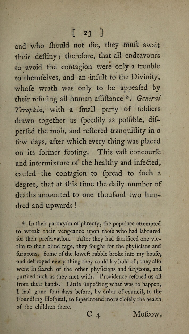 and who fhould not die, they mu ft await their deftiny ; therefore, that all endeavours to avoid the contagion were only a trouble to themfelves, and an infult to the Divinity* whofe wrath was only to be appeafed by their refufing all human affiftance General Teropkin, with a fmall party of foldiers drawn together as fpeedily as poffible, dif- perfed the mob, and reftored tranquillity in a few days, after which every thing was placed on its former footing. This vaft concourfe and intermixture of the healthy and infe&ed, caufed the contagion to fpread to fuch a degree, that at this time the daily number of deaths amounted to one thoufand two hun¬ dred and upwards ! * In their paroxyfm of phrenfy, the populace attempted to wreak their vengeance upon thofe who had laboured for their prefervation. After they had facrificed one vic¬ tim to their blind rage, they fought for the phyficians and furgeons. Some of the lowed: rabble broke into my houfe, and deftroyed every thing they could lay hold of ; they alfo went in fearch of the other phyficians and furgeons, and purfued fuch as they met with. Providence refcued us all from their hands. Little fufpe&ing what was to happen, I had gone four days before, by order of council, to the Foundling-Hofpital, to fuperintend more clofely the health of the children there. C 4 Mofcow,