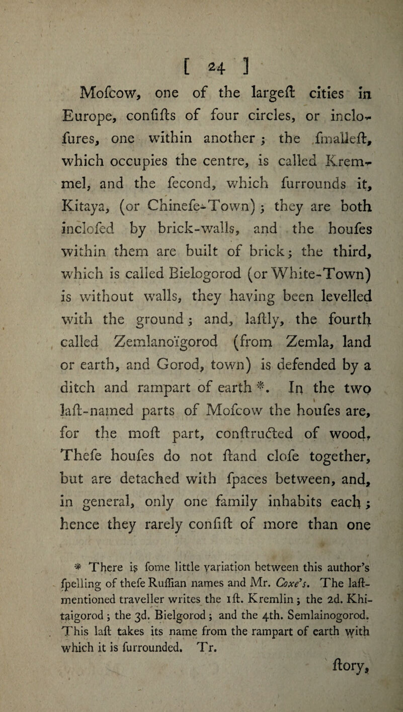 Mofcow, one of the largeft cities in Europe, conflits of four circles, or inclo~ fures, one within another ; the final!eft, which occupies the centre, is called Krem^ mel, and the fécond, which furrounds it, * Kitaya, (or Chinefe-Town) ; they are both inclofed by brick-walls, and the houfes within them are built of brick ; the third, which is called Bielogorod (or White-Town) is without walls, they having been levelled with the ground ; and, laftly, the fourth called Zemlanoïgorod (from Zemla, land or earth, and Gorod, town) is defended by a ditch and rampart of earth In the two i laft-named parts of Mofcow the houfes are, for the moft part, conftrudted of wood. Thefe houfes do not ftand clofe together, but are detached with fpaces between, and, in general, only one family inhabits each ; hence they rarely confift of more than one 4 } , I * There is fome little variation between this author’s fpelling of thefe Ruffian names and Mr. Coxe’s. The laft- mentioned traveller writes the ift. Kremlin; the 2d. Khi- - v •* taigorod ; the 3d. Bielgorod ; and the 4th. Semlainogorod. This laft takes its name from the rampart of earth with which it is furrounded. Tr. ûory.