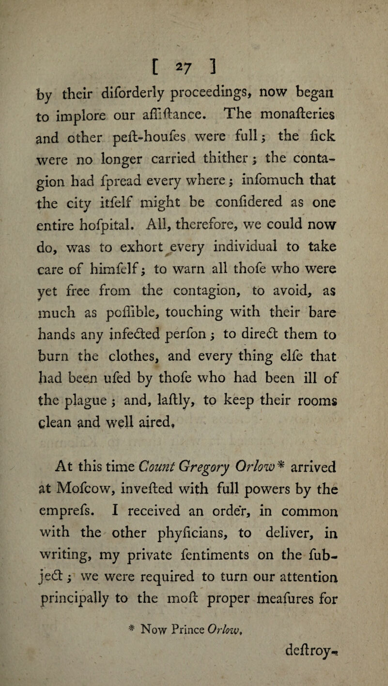 by their diforderly proceedings, now began to implore our affiftance. The monafteries and other peft-houfes were full; the fick were no longer carried thither ; the conta¬ gion had fpread every where ; infomuch that the city itfelf might be confidered as one entire hofpital. All, therefore, we could now do, was to exhort every individual to take care of himfelf ; to warn all thofe who were yet free from the contagion, to avoid, as much as pcflible, touching with their bare hands any infedted perfon ; to diredt them to burn the clothes, and every thing elfe that had been ufed by thofe who had been ill of the plague ; and, laftly, to keep their rooms clean and well aired, At this time Count Gregory Orlow * arrived at Mofcow, invefted with full powers by the emprefs. I received an order, in common with the other phyficians, to deliver, in writing, my private fentiments on the fub- jedt ; we were required to turn our attention principally to the moll proper meafures for # Now Prince Orlow, deftroy-s